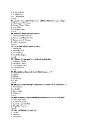 B. Kaiser-e-Hind 
C. Rai Bahadur 
D. Rt. Honorable 
Ans: B 
50. Under whose leadership was the all India Muslim League set up? 
A. Mohammed Ali Jinnah 
B. Sayyid Ahmed Khan 
C. Aga Khan 
D. All of the above 
Ans: C 
51. Ashoka's Dhamma represented ? 
A. Principles of Buddhism 
B. Principles of Brahmanism 
C. Principle of all Religion 
D. A New religions 
Ans: A 
52. HUMAYUNAMA was written by ? 
A. Humayun 
B. Mirza Kamran 
C. Bairam Khan 
D. Gulbadan Begum 
Ans: D 
53. "Kheda Satyagraha" was basically initiated by ? 
A. Mahatma Gandhi 
B. Mohanlal Pandya 
C. Vallabhbhai Patel 
D. Vinoba Bhave 
Ans: B 
54. The Kailasha Temple is located in the caves of ? 
A. Ajanta 
B. Ellora 
C. Elephanta 
D. Karla 
Ans: B 
55. The jain saint credited with the spread of Jainism in Karnataka is ? 
A. Bhadrabahu 
B. Adinatha 
C. Parsvanatha 
D. Mahavira 
Ans: A 
56. The first Indian Elected to the parliament of Great Britain was ? 
A. Firoz shah mehta 
B. Lal mohan ghosh 
C. Ramesh Chandra Dutt 
D. Dadabhai Naoroji 
Ans: D 
57. Bibi ka Makbara is built by ? 
A. Akbar 
B. Jahangir 
C. Shahjahan 
 