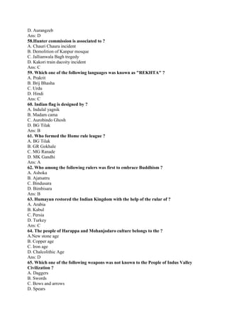 D. Aurangzeb 
Ans: D 
58.Hunter commission is associated to ? 
A. Chauri Chaura incident 
B. Demolition of Kanpur mosque 
C. Jallianwala Bagh tregedy 
D. Kakori train dacoity incident 
Ans: C 
59. Which one of the following languages was known as "REKHTA" ? 
A. Prakrit 
B. Brij Bhasha 
C. Urdu 
D. Hindi 
Ans: C 
60. Indian flag is designed by ? 
A. Indulal yagnik 
B. Madam cama 
C. Aurobindo Ghosh 
D. BG Tilak 
Ans: B 
61. Who formed the Home rule league ? 
A. BG Tilak 
B. GR Gokhale 
C. MG Ranade 
D. MK Gandhi 
Ans: A 
62. Who among the following rulers was first to embrace Buddhism ? 
A. Ashoka 
B. Ajatsatru 
C. Bindusara 
D. Bimbisara 
Ans: B 
63. Humayun restored the Indian Kingdom with the help of the rular of ? 
A. Arabia 
B. Kabul 
C. Persia 
D. Turkey 
Ans: C 
64. The people of Harappa and Mohanjodaro culture belongs to the ? 
A.New stone age 
B. Copper age 
C. Iron age 
D. Chalcolithic Age 
Ans: D 
65. Which one of the following weapons was not known to the People of Indus Valley 
Civilization ? 
A. Daggers 
B. Swords 
C. Bows and arrows 
D. Spears 
 