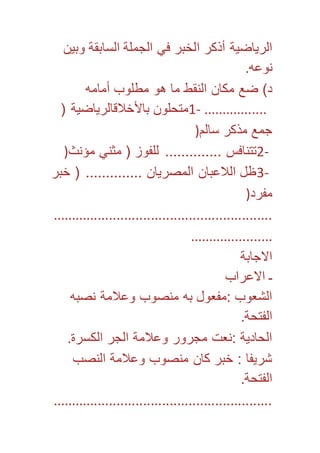 الرياضية أذكر الخبر في الجملة السابقة وبين 
نوعه. 
د( ضع مكان النقط ما هو مطلوب أمامه 
1- متحلون بالأخلاقالرياضية ) ................. 
جمع مذكر سالم( 
2- تتنافس .............. للفوز ) مثني مؤنث( 
3- ظل اللاعبان المصريان .............. ) خبر 
مفرد( 
.......................................................... 
...................... 
الاجابة 
ـ الاعراب 
الشعوب :مفعول به منصوب وعلامة نصبه 
الفتحة. 
الحادية :نعت مجرور وعلامة الجر الكسرة. 
شريفا : خبر كان منصوب وعلامة النصب 
الفتحة. 
.......................................................... 
 