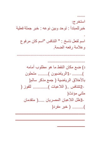 ....... 
استخرج: 
خبرللمبتدأ : توحد وبين نوعه : خبر جملة فعلية 
. 
اسم لفعل ناسخ : " التنافس "اسم كان مرفوع 
وعلامة رفعه الضمة. 
.......................................................... 
................................ 
د( ضع مكان النقط ما هو مطلوب أمامه 
1- الرياضيون (........ متحلون .........( 
بالأخلاق الرياضية ) جمع مذكر سالم( 
2- تتنافس ..) اللاعبات (............ للفوز ) 
مثني مؤنث( 
3- ظل اللاعبان المصريان .....) متقدمان 
(......... ) خبر مفرد( 
ـــــــــــــــــــــــــــــــــــــــــــــــــــــــــــــــــــــــ 
ـــــــــــــــــــــــــــــــــــــــــــــــــــــــــــــــــــــــ 
ــــــــــــــــــــــــــــ 
 