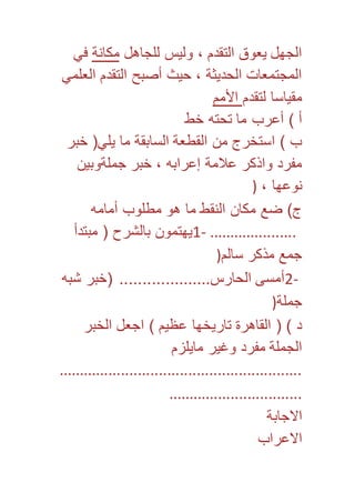 الجهل يعوق التقدم ، وليس للجاهل مكانة في 
المجتمعات الحديثة ، حيث أصبح التقدم العلمي 
مقياسا لتقدم الأمم 
أ ( أعرب ما تحته خط 
ب ( استخرج من القطعة السابقة ما يلي) خبر 
مفرد واذكر علامة إعرابه ، خبر جملةوبين 
نوعها ، ( 
ج( ضع مكان النقط ما هو مطلوب أمامه 
1- يهتمون بالشرح ) مبتدأ ..................... 
جمع مذكر سالم( 
2- أمسى الحارس.................... )خبر شبه 
جملة( 
د ( ) القاهرة تاريخها عظيم ( اجعل الخبر 
الجملة مفرد وغير مايلزم 
.......................................................... 
................................ 
الاجابة 
الاعراب 
 