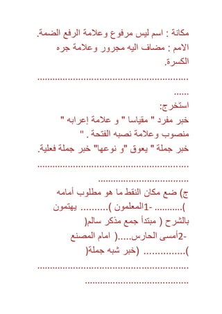 مكانة : اسم ليس مرفوع وعلامة الرفع الضمة. 
الامم : مضاف اليه مجرور وعلامة جره 
الكسرة. 
.......................................................... 
...... 
استخرج: 
خبر مفرد " مقياسا " و علامة إعرابه " 
منصوب وعلامة نصبه الفتحة . " 
خبر جملة " يعوق "و نوعها" خبر جملة فعلية. 
.......................................................... 
................................... 
ج( ضع مكان النقط ما هو مطلوب أمامه 
1- المعلمون (.......... يهتمون ...........( 
بالشرح ) مبتدأ جمع مذكر سالم( 
2- أمسى الحارس.....) امام المصنع 
(............... )خبر شبه جملة( 
.......................................................... 
........................................ 
 