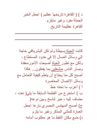 د ( ) القاهرة تاريخها عظيم ( اجعل الخبر 
الجملة مفرد وغير مايلزم 
القاهرة عظيمة التاريخ. 
ـــــــــــــــــــــــــــــــــــــــــــــــــــــــــــــــــــــــ 
ـــــــــــــــــــــــــــــــــــــــــــــــــــــــــــــــــــــــ 
ــــــــــــــــــــــــــــــــ 
كانت الحياة بسيطة ولم تكن البشريةفي حاجة 
إلي وسائل اتصال إلا في حدود المستطاع ، 
ولكن مع تطور الحياة أصبحت الأمورمعقدة 
وصار الناس منشغلين بما يفعلون... هكذا 
أصبح كل منا يحتاج أن يتعلم كيفية التعامل مع 
وسائل الاتصال المعاصرة 
أ ( أعرب ما تحته خط 
ب ( استخرج من القطعة السابقة ما يلي) نعت ، 
مضاف إليه ، خبر لناسخ وبين نوعه( 
ج( أصبح المهندس المصري بارعا اجعل 
العبارة للمثني المذكر وغير ما يلزم 
د( ضع مكان النقط ما هو مطلوب أمامه 
 