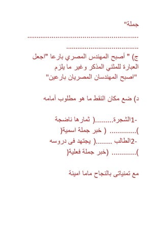 جملة" 
.......................................................... 
...................................... 
ج( " أصبح المهندس المصري بارعا "اجعل 
العبارة للمثني المذكر وغير ما يلزم 
"اصبح المهندسان المصريان بارعين" 
د( ضع مكان النقط ما هو مطلوب أمامه 
1- الشجرة.........) ثمارها ناضجة 
(............. ) خبر جملة اسمية( 
2- الطالب ........) يجتهد فى دروسه 
(............ )خبر جملة فعلية( 
مع تمنياتى بالنجاح ماما امينة 
