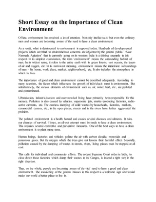 Short Essay on the Importance of Clean
Environment
Of late, environment has received a lot of attention. Not only intellectuals but even the ordinary
men and women are becoming aware of the need to have a clean environment.
As a result, what is detrimental to environment is opposed today. Hundreds of developmental
projects which are blind to environmental concerns are objected by the general public. ‘Save
Narmada Agitation’ that is currently going on in western India is a shining example in this
respect. In its simplest connotation, the term ‘environment’ means the surrounding habitat of
man. In its widest sense, it refers to the entire earth with its green forests, vast oceans, the layers
of air and oxygen, etc. In its narrowest meaning, environment means the immediate surroundings
of man – his home, work place, market, neighbourhood, etc. It also includes the atmosphere in
which he lives.
The importance of good and clean environment cannot be described adequately. According to
many scientists, the factor which influences the growth of individuals most is environment. But
unfortunately, the various elements of environment such as, air, water, land, etc., are polluted
and contaminated.
Urbanisation, industrialisation and overcrowded living have primarily been responsible for this
menace. Pollution is also caused by vehicles, supersonic jets, smoke-producing factories, radio-
active elements, etc. The careless dumping of solid wastes by households, factories, markets,
commercial centres, etc., in the open places, streets and in the rivers have further aggravated the
problem.
The polluted environment is a health hazard and causes several diseases and ailments. It ruins
our chances of survival. Hence, an all-out attempt must be made to have a clean environment.
This requires several corrective and preventive measures. One of the best ways to have a clean
environment is to plant more trees.
Human beings, factories and vehicles pollute the air with carbon dioxide, monoxide and
poisonous gases. But the oxygen which the trees give out lessens their harmful effect. Secondly,
pollution caused by the dumping of wastes in streets, rivers, living places must be stopped at all
cost.
This calls for individual and community efforts. The recent Supreme Court order in India, to
close down those factories which dump their wastes in the Ganges, is indeed a right step in the
right direction.
Thus, on the whole, people are becoming aware of the vital need to have a good and clean
environment. The awakening of the general masses in this respect is a welcome sign and would
make our world a better place to live in.
 