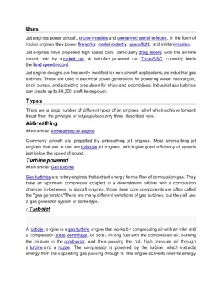 Uses
Jet engines power aircraft, cruise missiles and unmanned aerial vehicles. In the form of
rocket engines they power fireworks, model rocketry, spaceflight, and militarymissiles.
Jet engines have propelled high speed cars, particularly drag racers, with the all-time
record held by a rocket car. A turbofan powered car, ThrustSSC, currently holds
the land speed record.
Jet engine designs are frequently modified for non-aircraft applications, as industrial gas
turbines. These are used in electrical power generation, for powering water, natural gas,
or oil pumps, and providing propulsion for ships and locomotives. Industrial gas turbines
can create up to 50,000 shaft horsepower.
Types
There are a large number of different types of jet engines, all of which achieve forward
thrust from the principle of jet propulsion.only three described here.
Airbreathing
Main article: Airbreathing jet engine
Commonly aircraft are propelled by airbreathing jet engines. Most airbreathing jet
engines that are in use are turbofan jet engines, which give good efficiency at speeds
just below the speed of sound.
Turbine powered
Main article: Gas turbine
Gas turbines are rotary engines that extract energy from a flow of combustion gas. They
have an upstream compressor coupled to a downstream turbine with a combustion
chamber in-between. In aircraft engines, those three core components are often called
the "gas generator."There are many different variations of gas turbines, but they all use
a gas generator system of some type.
: Turbojet
A turbojet engine is a gas turbine engine that works by compressing air with an inlet and
a compressor (axial, centrifugal, or both), mixing fuel with the compressed air, burning
the mixture in the combustor, and then passing the hot, high pressure air through
a turbine and a nozzle. The compressor is powered by the turbine, which extracts
energy from the expanding gas passing through it. The engine converts internal energy
 