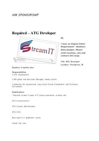 H1B SPONSORSHIP
Required – ATG Developer
Hi,
I have an Urgent Client
Requirement - Business
Data Analyst. Please
send resumes, rate and
contact info asap.
Title: ATG Developer
Location: Providence, RI
Duration: 6 months plus
Responsibilities
o ATG Development
o Will gather and document Managing weekly sprints.
o Gathering the requirements may involve Onsite Coordination and Functional
Consultation.
Qualifications
• Requires at least 5 years of IT project experience, working with
ATG Commerce10.2
ATG Content Administration,
ATG CSC,
jboss-eap-5.1.2 application server,
Oracle 10g, Unix.
 