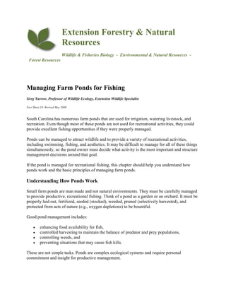 Extension Forestry & Natural
Resources
Wildlife & Fisheries Biology - Environmental & Natural Resources -
Forest Resources
Managing Farm Ponds for Fishing
Greg Yarrow, Professor of Wildlife Ecology, Extension Wildlife Specialist
Fact Sheet 19: Revised May 2009
South Carolina has numerous farm ponds that are used for irrigation, watering livestock, and
recreation. Even though most of these ponds are not used for recreational activities, they could
provide excellent fishing opportunities if they were properly managed.
Ponds can be managed to attract wildlife and to provide a variety of recreational activities,
including swimming, fishing, and aesthetics. It may be difficult to manage for all of these things
simultaneously, so the pond owner must decide what activity is the most important and structure
management decisions around that goal.
If the pond is managed for recreational fishing, this chapter should help you understand how
ponds work and the basic principles of managing farm ponds.
Understanding How Ponds Work
Small farm ponds are man made and not natural environments. They must be carefully managed
to provide productive, recreational fishing. Think of a pond as a garden or an orchard. It must be
properly laid out, fertilized, seeded (stocked), weeded, pruned (selectively harvested), and
protected from acts of nature (e.g., oxygen depletions) to be bountiful.
Good pond management includes:
 enhancing food availability for fish,
 controlled harvesting to maintain the balance of predator and prey populations,
 controlling weeds, and
 preventing situations that may cause fish kills.
These are not simple tasks. Ponds are complex ecological systems and require personal
commitment and insight for productive management.
 