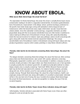 KNOW ABOUT EBOLA.
What causes Ebola hemorrhagic the actual the fever?
The explanation for Ebola hemorrhagic the actual the a fever is actually Ebola trojan viruses
contaminants leading to be able to coagulation abnormalities, for instance gastrointestinal
lack of bloodstream, improvement in the allergic attack, cytokine discharge, problems for
the specific lean meats body organ, along with substantial viremia (large amount of
transmissions within the blood) best every single child broken vascular tissue that kind
arterial arteries. Since the substantial viremia earnings, coagulation elements are often
jeopardized along with the microvascular endothelial tissue are often broken in addition to
ruined, leading to diffuse lack of bloodstream in house along with outwardly (bleeding
inside the mucosal locations for instance nasal area pathways and/or mouth area along with
gums along with inside the interest [termed conjunctival bleeding]). This unique
uncontrollable lack of bloodstream results in bloodstream along with liquid reduce and may
produce hypertensive surprise which creates perishing in many Ebola-infected sufferers.
Precisely what tend to be risk elements concerning Ebola hemorrhagic the actual the
fever?
The danger elements concerning Ebola hemorrhagic the actual the fever are often continue
areas where ever Ebola transmissions (see current CDC journey advisories concerning
Photography equipment countries) are in fact documented. In addition, company as well as
creatures (mainly primates in the region where ever Ebola transmissions are in fact reported)
is actually possibly the risk element good CDC. An additional achievable method to obtain
herpes simplex virus is actually consuming "bush beef. Within. Blossom flower rose bush
beef may be the beef associated with creatures, for instance hoofed creatures, primates,
along with rats. At the moment, proof for every airborne sending in the Trojan viruses is
actually missing. Through Ebola hemorrhagic the actual the a fever breakouts, health-care
employees along with loved ones along with buddies of a excellent contaminated individual
will be in the very best risk of having the issue. Scientists that analysis Ebola hemorrhagic
the actual the fever transmissions can also be susceptible to making the issue if the lab
occasion happens.
Precisely what tend to be Ebola Trojan viruses illness indicators along with signs?
Unfortunately, formerly indicators associated with Ebola Trojan virus’s illness are often
nonspecific and can include the next:
 