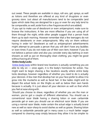 out sweat. These people are available in stays, roll-ons, gel, sprays, as well
as lotions and therefore are offered at any kind of drugstore or even
grocery store. Just about all manufacturers tend to be comparable (and
types which state they are designed for a guy or even for any lady tend to
be comparable, as well, aside from a few fragrances which are added).
If you opt to make use of deodorant or even antiperspirant, make sure to
browse the instructions. A few are more effective if you are using all of
them through the night, while other people suggest that a person hook
them up to each morning. However remember that a few teenagers do not
require deodorants or even antiperspirants. Why rely on them without
having in order to? Deodorant as well as antiperspirant advertisements
might attempt to persuade a person that you will don't have any buddies
or even times if you do not make use of their own item, however if you do
not believe a person odor and also you consider every day bathing or even
showers as well as put on thoroughly clean clothing, you might be good
without havingall of them.
Entire bodyLocks
Entire body locks within brand new locations is actually something you are
able to rely on — once again, it is the body's hormones for action. You
might want to begin shaving a few locations exactly where entire body
locks develops, however regardless of whether you need to do is actually
your decision. A few men that develop hair on your face prefer to allow it to
grow into the mustache as well as facial hair. A few ladies might wish to
depart the actual locks on the thighs as well as below their own hands
because is actually. It is just about all your decision as well as that which
you feel at ease alongwith.
Should you choose to shave, regardless of whether you are the man or
woman, you've got a couple of different alternatives. You should use a
conventional razor blade having a shaving lotion or even carbamide
peroxide gel or even you should use an electrical razor blade. If you are
using a normal razor blade, make certain the actual edge is actually brand
new as well as razor-sharp to avoid slashes as well as grazes. Shaving lotion
as well as carbamide peroxide gel in many cases is a much better wager
compared to cleaning soap simply because they allow it to be simpler to
 