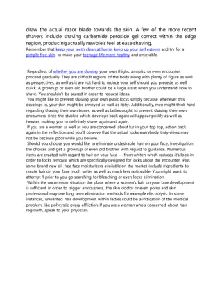 draw the actual razor blade towards the skin. A few of the more recent
shavers include shaving carbamide peroxide gel correct within the edge
region, producingactuallynewbie’s feel at ease shaving.
Remember that keep your teeth clean at home, keep up your self esteem and try for a
pimple free skin, to make your teenage life more healthy and enjoyable.
Regardless of whether you are shaving your own thighs, armpits, or even encounter,
proceed gradually. They are difficult regions of the body along with plenty of figure as well
as perspectives, as well as it are not hard to reduce your self should you precede as well
quick. A grownup or even old brother could be a large assist when you understand how to
shave. You shouldn't be scared in order to request ideas.
You might like to prevent shaving your own pubic locks simply because whenever this
develops in, your skin might be annoyed as well as itchy. Additionally, men might think hard
regarding shaving their own boxes, as well as ladies ought to prevent shaving their own
encounters since the stubble which develops back again will appear prickly as well as
heavier, making you to definitely shave again and again.
If you are a woman as well as you are concerned about fur in your top top, action back
again in the reflection and you'll observe that the actual locks everybody truly views may
not be because poor while you believe.
Should you choose you would like to eliminate undesirable hair on your face, investigation
the choices and get a grownup or even old brother with regard to guidance. Numerous
items are created with regard to hair on your face — from whiten which reduces it's look in
order to locks removal which are specifically designed for locks about the encounter. Plus
some brand new oil-free face moisturizers available on the market include ingredients to
create hair on your face much softer as well as much less noticeable. You might want to
attempt 1 prior to you go searching for bleaching or even locks elimination.
Within the uncommon situation the place where a women's hair on your face development
is sufficient in order to trigger anxiousness, the skin doctor or even pores and skin
professional may use long term elimination methods for example electrolysis. In some
instances, unwanted hair development within ladies could be a indication of the medical
problem, like polycystic ovary affliction. If you are a woman who's concerned about hair
regrowth, speak to your physician.
 