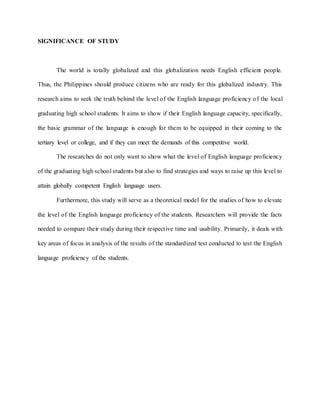 SIGNIFICANCE OF STUDY
The world is totally globalized and this globalization needs English efficient people.
Thus, the Philippines should produce citizens who are ready for this globalized industry. This
research aims to seek the truth behind the level of the English language proficiency of the local
graduating high school students. It aims to show if their English language capacity, specifically,
the basic grammar of the language is enough for them to be equipped in their coming to the
tertiary level or college, and if they can meet the demands of this competitive world.
The researches do not only want to show what the level of English language proficiency
of the graduating high school students but also to find strategies and ways to raise up this level to
attain globally competent English language users.
Furthermore, this study will serve as a theoretical model for the studies of how to elevate
the level of the English language proficiency of the students. Researchers will provide the facts
needed to compare their study during their respective time and usability. Primarily, it deals with
key areas of focus in analysis of the results of the standardized test conducted to test the English
language proficiency of the students.
 