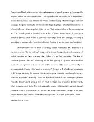According to Krashen there are two independent systems of second language performance: 'the
acquired system' and 'the learned system'. The 'acquired system' or 'acquisition' is the product of
a subconscious process very similar to the process children undergo when they acquire their first
language. It requires meaningful interaction in the target language - natural communication - in
which speakers are concentrated not in the form of their utterances, but in the communicative
act. The 'learned system' or 'learning' is the product of formal instruction and it comprises a
conscious process which results in conscious knowledge 'about' the language, for example
knowledge of grammar rules. According to Krashen 'learning' is less important than 'acquisition'.
Krashen believes that the result of learning, learned competence (LC) functions as a
monitor or editor. That is, while AC is responsible for our fluent production of sentences, LC
makes correction on these sentences either before or after their production. This kind of
conscious grammar correction, 'monitoring', occurs most typically in a grammar exam where the
learner has enough time to focus on form and to make use of his conscious knowledge of
grammar rules (LC) as an aid to 'acquired competence'. The way to develop learned competence
is fairly easy: analysing the grammar rules consciously and practising them through exercises.
But what Acquisition / Learning Distinction Hypothesis predicts is that learning the grammar
rules of a foreign/second language does not result in subconscious acquisition. In other words,
what you consciously learn does not necessarily become subconsciously acquired through
conscious practice, grammar exercises and the like. Krashen formulates this idea in his well-
known statement that "learning does not became acquisition". It is at this point where Krashen
receives major criticism.
 