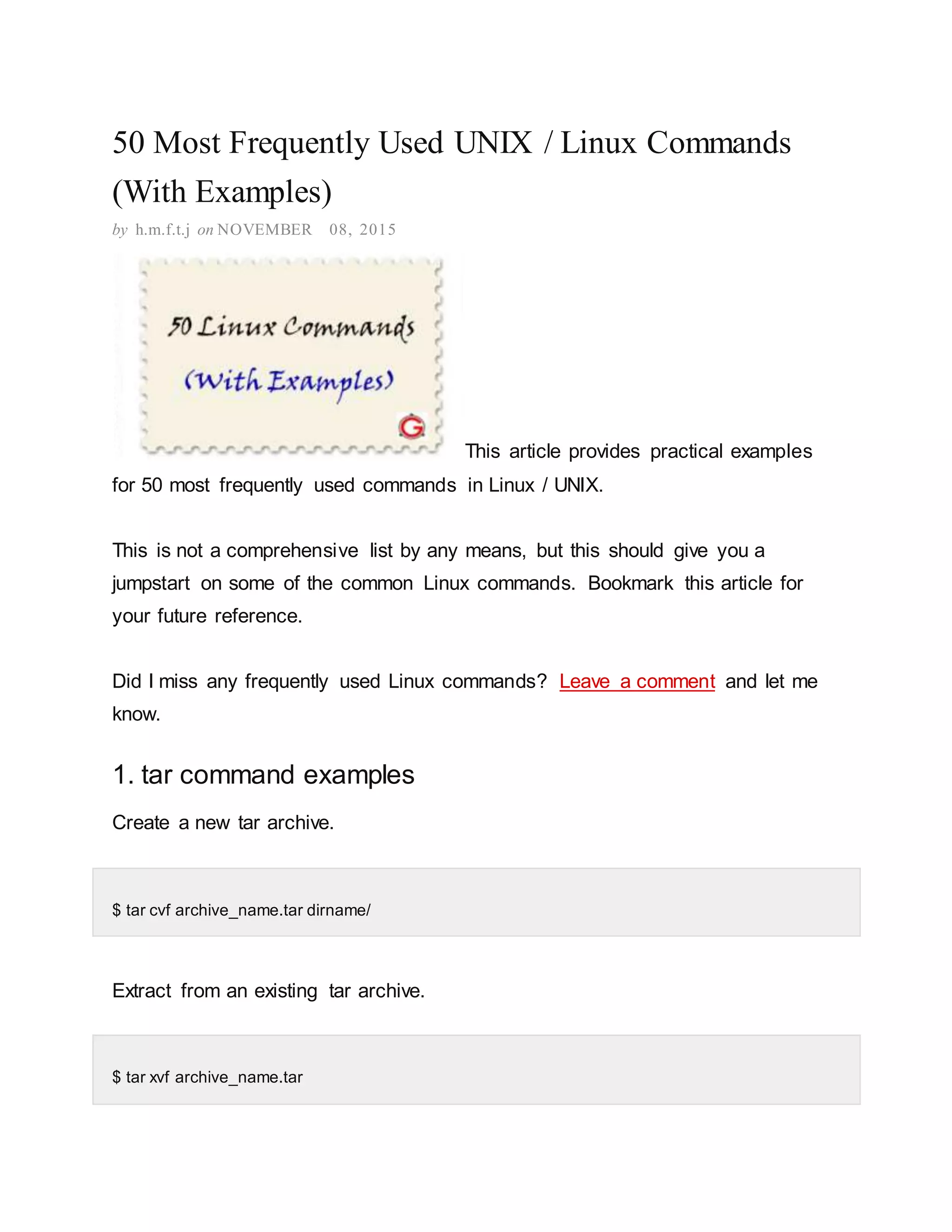 50 Most Frequently Used UNIX / Linux Commands (With Examples) by h.m.f.t.j on NOVEMBER 08, 2015 This article provides practical examples for 50 most frequently used commands in Linux / UNIX. This is not a comprehensive list by any means, but this should give you a jumpstart on some of the common Linux commands. Bookmark this article for your future reference. Did I miss any frequently used Linux commands? Leave a comment and let me know. 1. tar command examples Create a new tar archive. $ tar cvf archive_name.tar dirname/ Extract from an existing tar archive. $ tar xvf archive_name.tar 