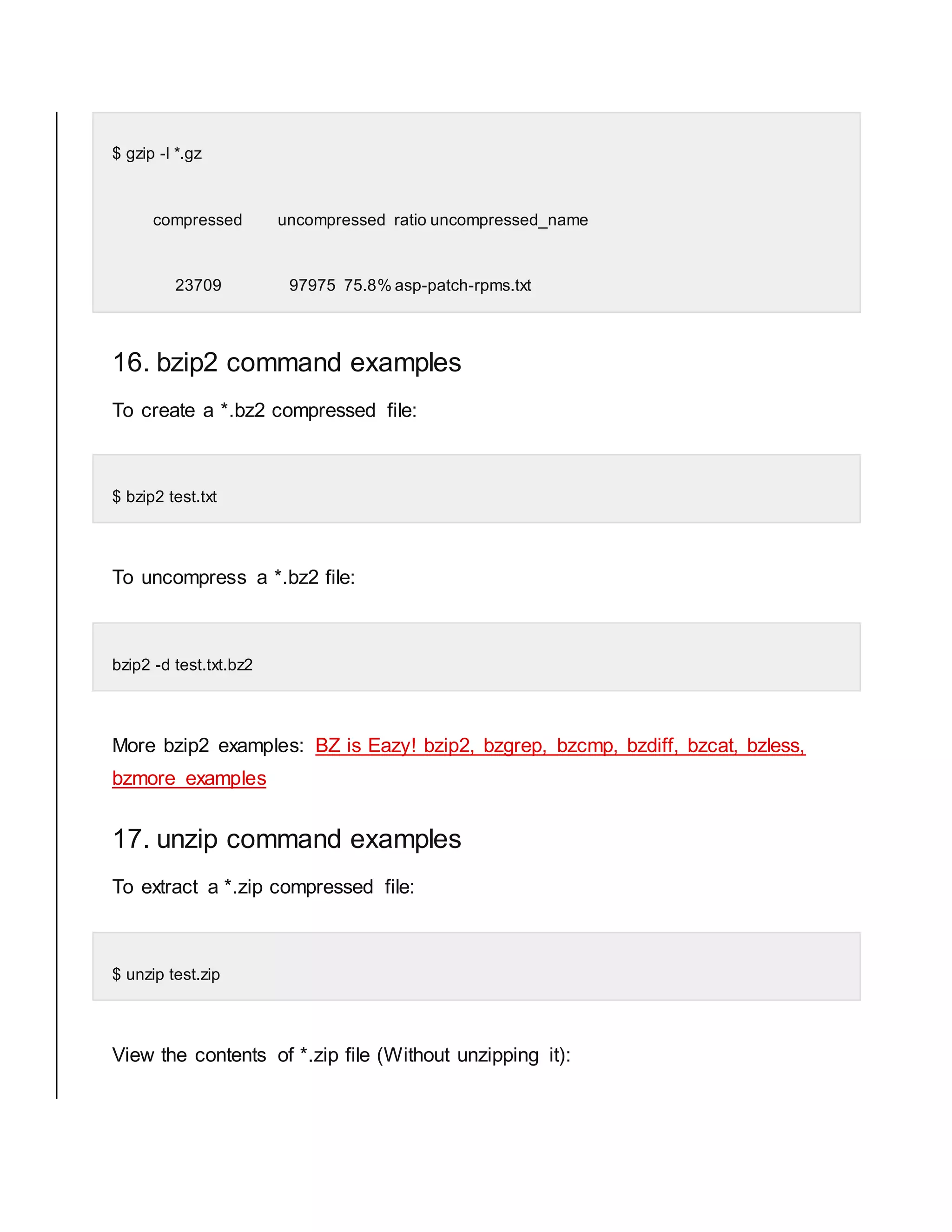 $ gzip -l *.gz compressed uncompressed ratio uncompressed_name 23709 97975 75.8% asp-patch-rpms.txt 16. bzip2 command examples To create a *.bz2 compressed file: $ bzip2 test.txt To uncompress a *.bz2 file: bzip2 -d test.txt.bz2 More bzip2 examples: BZ is Eazy! bzip2, bzgrep, bzcmp, bzdiff, bzcat, bzless, bzmore examples 17. unzip command examples To extract a *.zip compressed file: $ unzip test.zip View the contents of *.zip file (Without unzipping it): 
