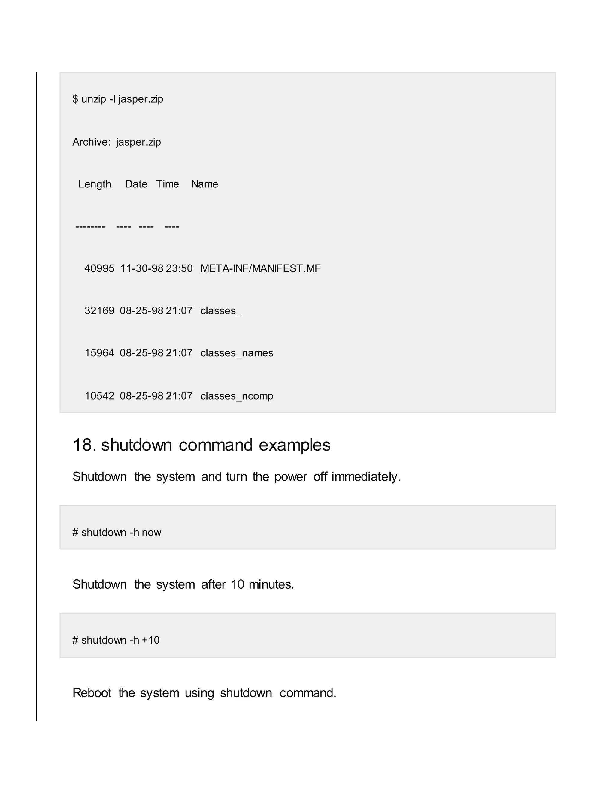 $ unzip -l jasper.zip Archive: jasper.zip Length Date Time Name -------- ---- ---- ---- 40995 11-30-98 23:50 META-INF/MANIFEST.MF 32169 08-25-98 21:07 classes_ 15964 08-25-98 21:07 classes_names 10542 08-25-98 21:07 classes_ncomp 18. shutdown command examples Shutdown the system and turn the power off immediately. # shutdown -h now Shutdown the system after 10 minutes. # shutdown -h +10 Reboot the system using shutdown command. 