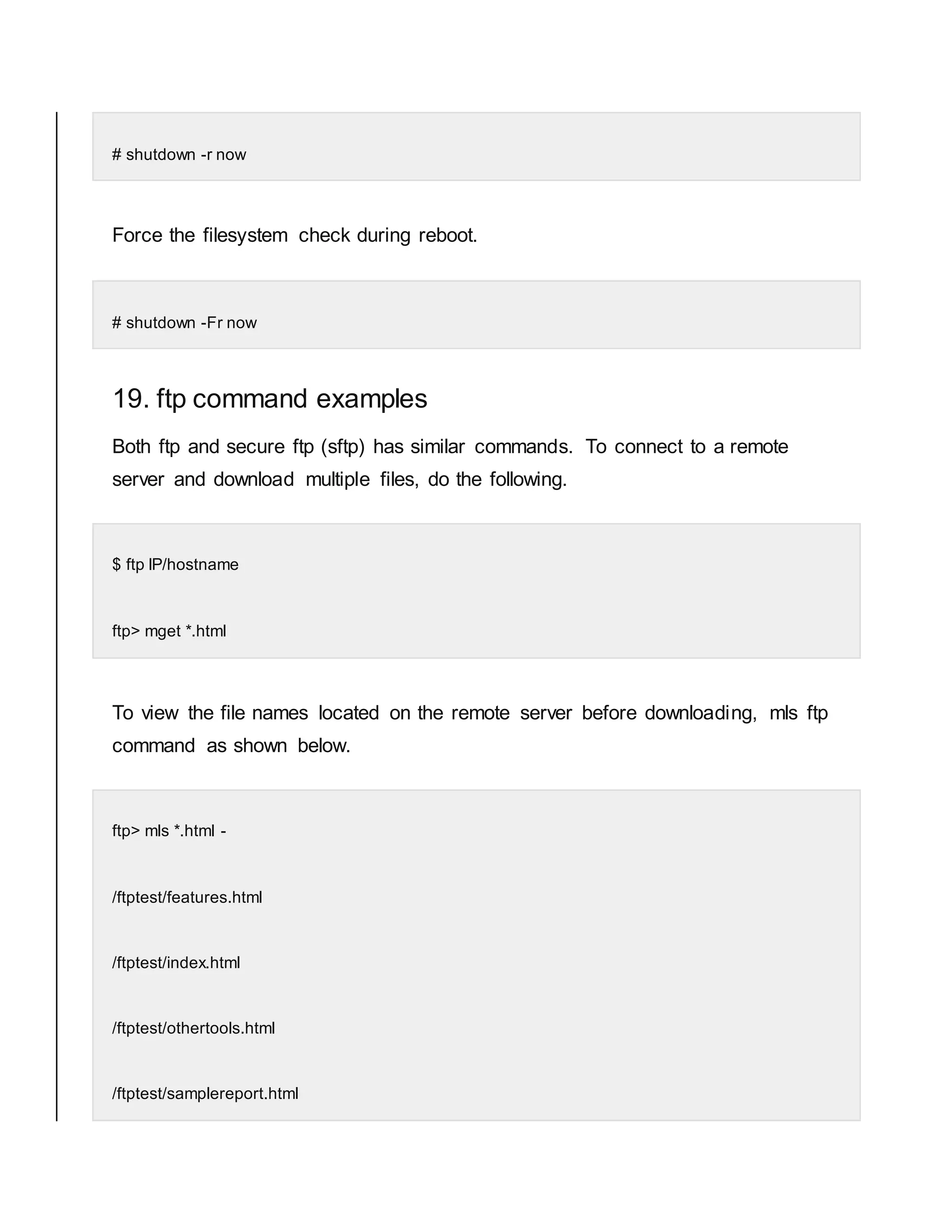 # shutdown -r now Force the filesystem check during reboot. # shutdown -Fr now 19. ftp command examples Both ftp and secure ftp (sftp) has similar commands. To connect to a remote server and download multiple files, do the following. $ ftp IP/hostname ftp> mget *.html To view the file names located on the remote server before downloading, mls ftp command as shown below. ftp> mls *.html - /ftptest/features.html /ftptest/index.html /ftptest/othertools.html /ftptest/samplereport.html 