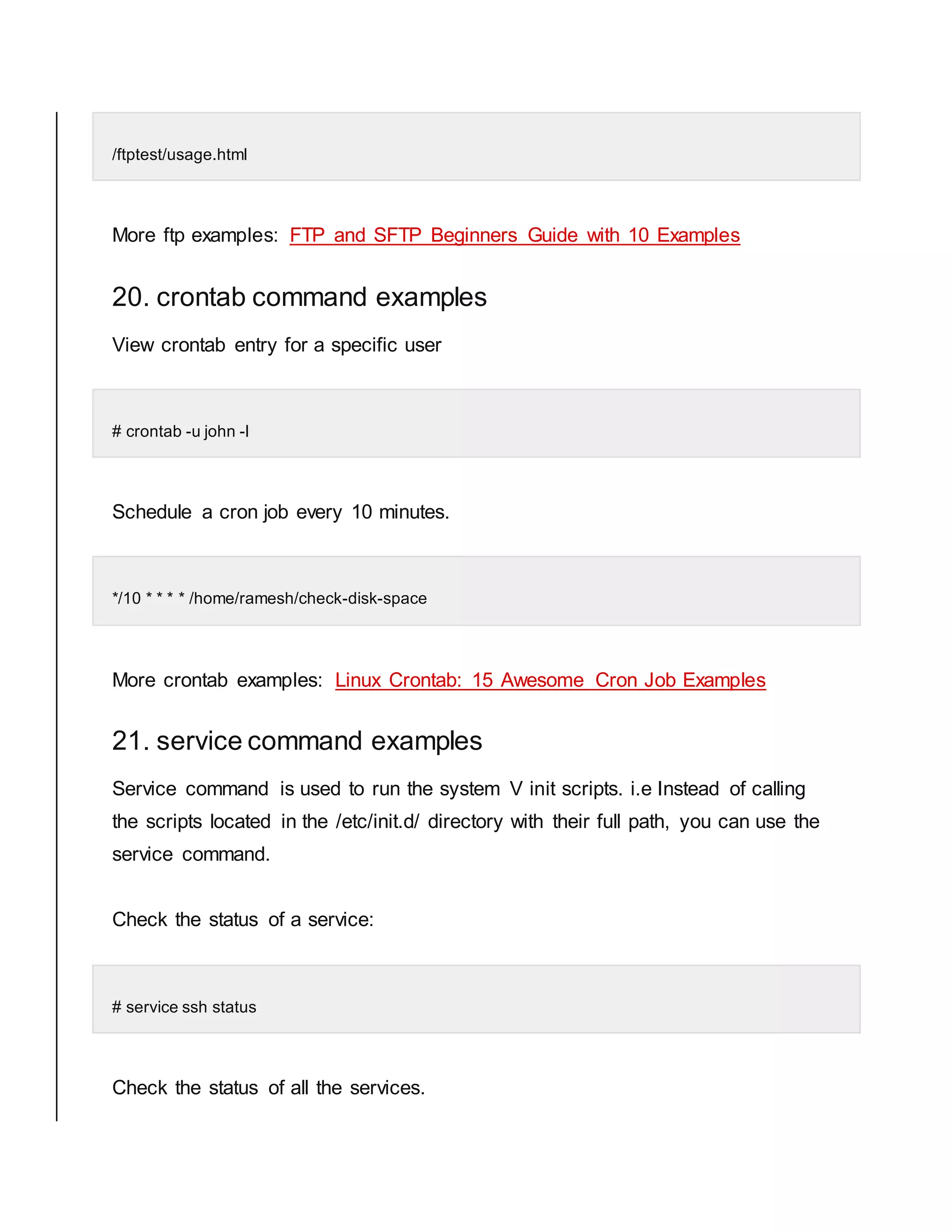 /ftptest/usage.html More ftp examples: FTP and SFTP Beginners Guide with 10 Examples 20. crontab command examples View crontab entry for a specific user # crontab -u john -l Schedule a cron job every 10 minutes. */10 * * * * /home/ramesh/check-disk-space More crontab examples: Linux Crontab: 15 Awesome Cron Job Examples 21. service command examples Service command is used to run the system V init scripts. i.e Instead of calling the scripts located in the /etc/init.d/ directory with their full path, you can use the service command. Check the status of a service: # service ssh status Check the status of all the services. 