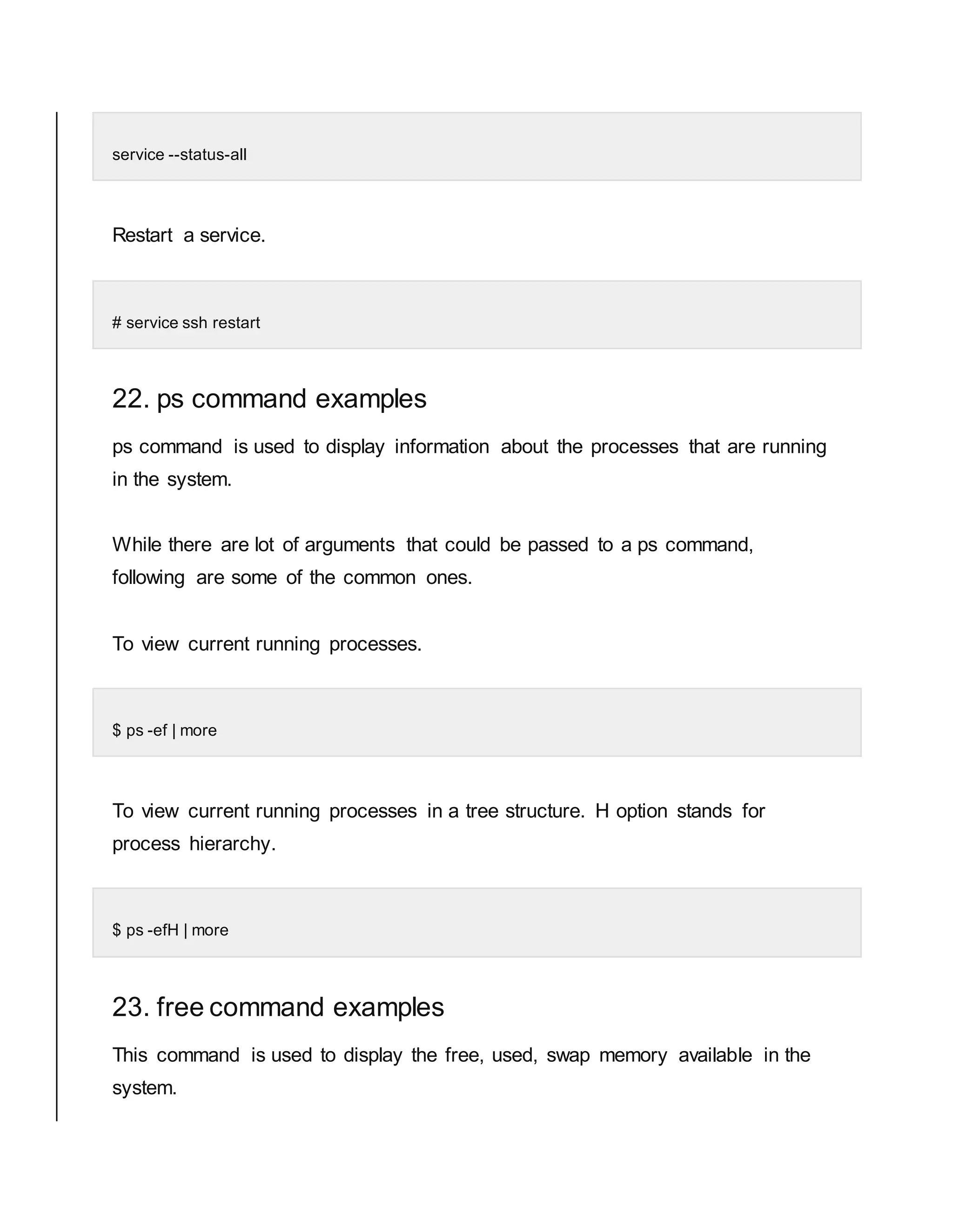service --status-all Restart a service. # service ssh restart 22. ps command examples ps command is used to display information about the processes that are running in the system. While there are lot of arguments that could be passed to a ps command, following are some of the common ones. To view current running processes. $ ps -ef | more To view current running processes in a tree structure. H option stands for process hierarchy. $ ps -efH | more 23. free command examples This command is used to display the free, used, swap memory available in the system. 