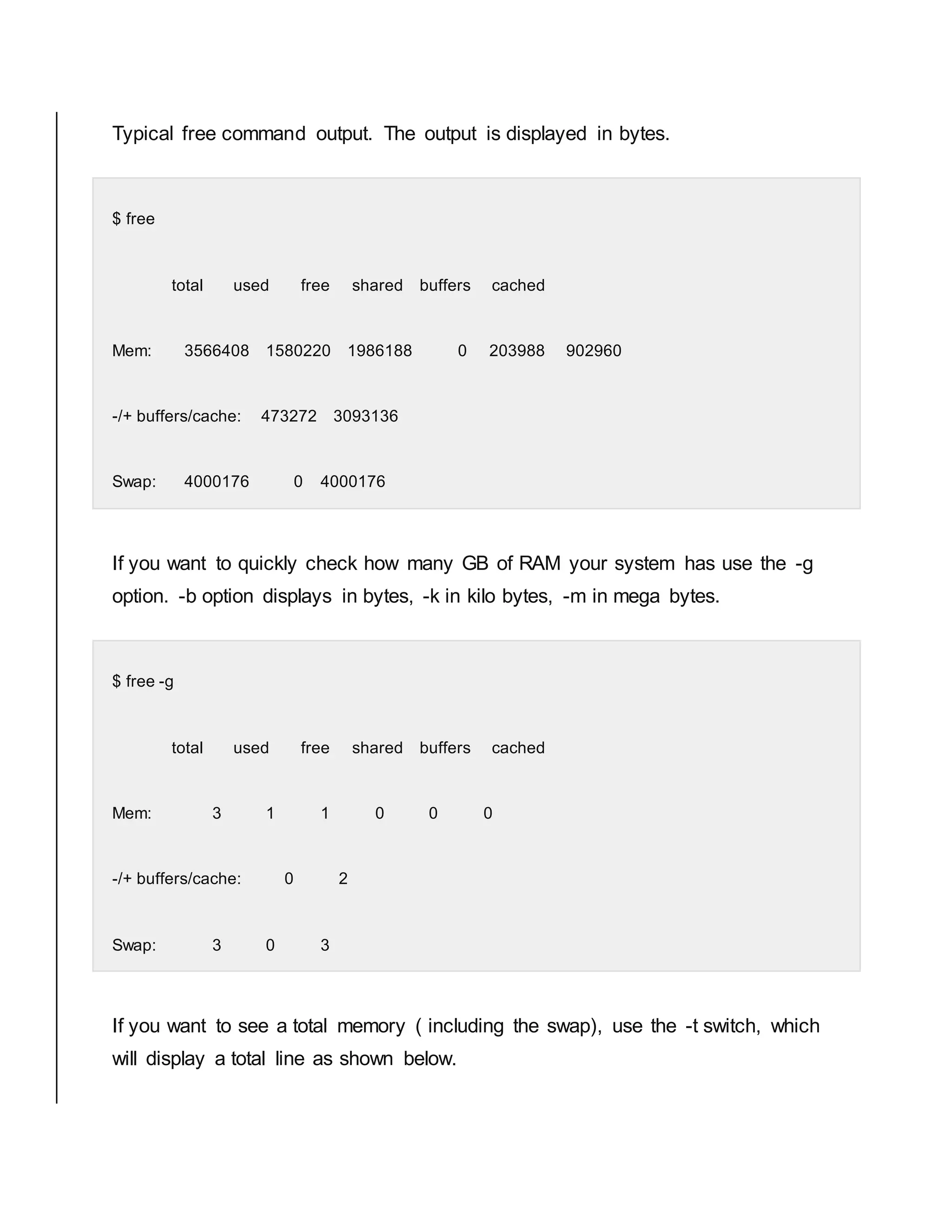 Typical free command output. The output is displayed in bytes. $ free total used free shared buffers cached Mem: 3566408 1580220 1986188 0 203988 902960 -/+ buffers/cache: 473272 3093136 Swap: 4000176 0 4000176 If you want to quickly check how many GB of RAM your system has use the -g option. -b option displays in bytes, -k in kilo bytes, -m in mega bytes. $ free -g total used free shared buffers cached Mem: 3 1 1 0 0 0 -/+ buffers/cache: 0 2 Swap: 3 0 3 If you want to see a total memory ( including the swap), use the -t switch, which will display a total line as shown below. 