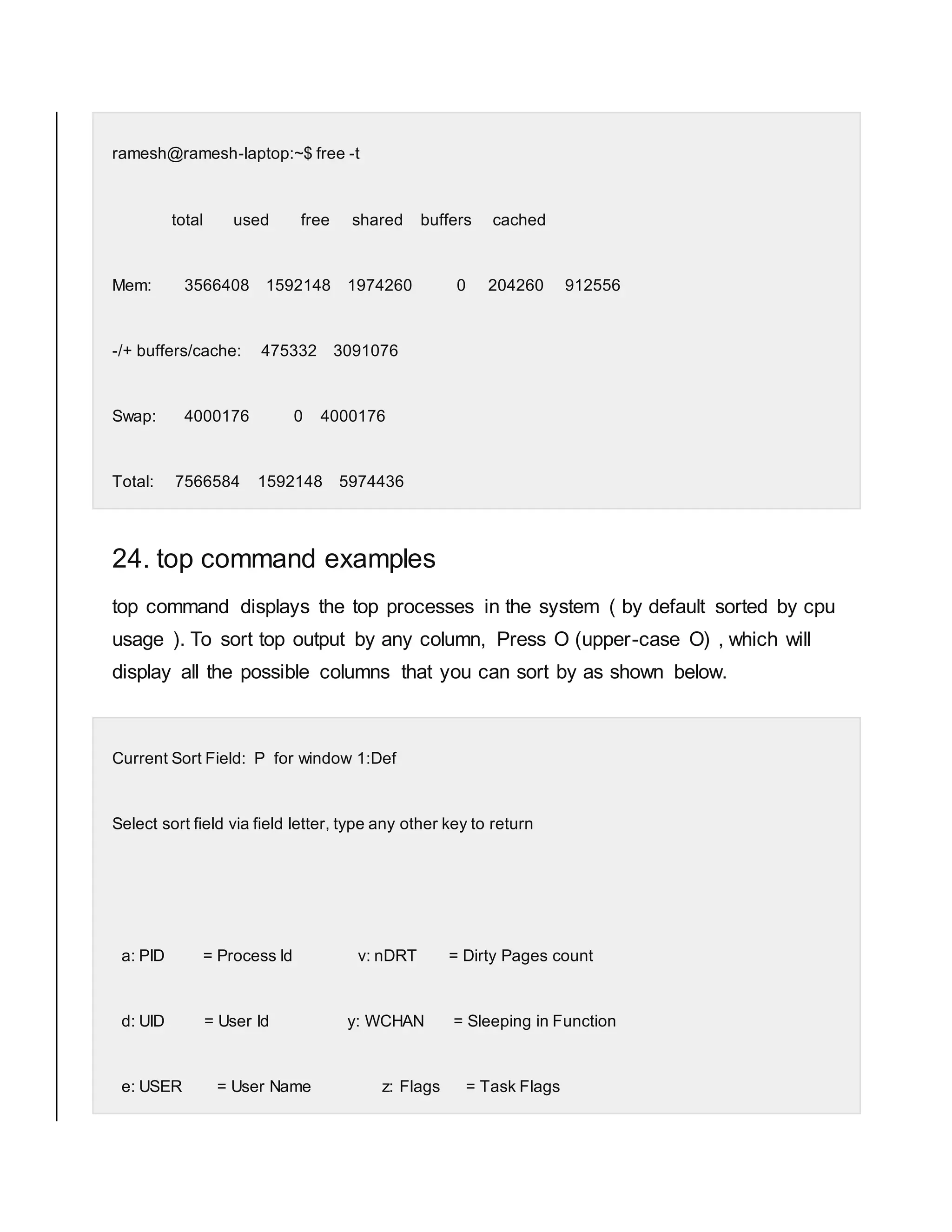 ramesh@ramesh-laptop:~$ free -t total used free shared buffers cached Mem: 3566408 1592148 1974260 0 204260 912556 -/+ buffers/cache: 475332 3091076 Swap: 4000176 0 4000176 Total: 7566584 1592148 5974436 24. top command examples top command displays the top processes in the system ( by default sorted by cpu usage ). To sort top output by any column, Press O (upper-case O) , which will display all the possible columns that you can sort by as shown below. Current Sort Field: P for window 1:Def Select sort field via field letter, type any other key to return a: PID = Process Id v: nDRT = Dirty Pages count d: UID = User Id y: WCHAN = Sleeping in Function e: USER = User Name z: Flags = Task Flags 