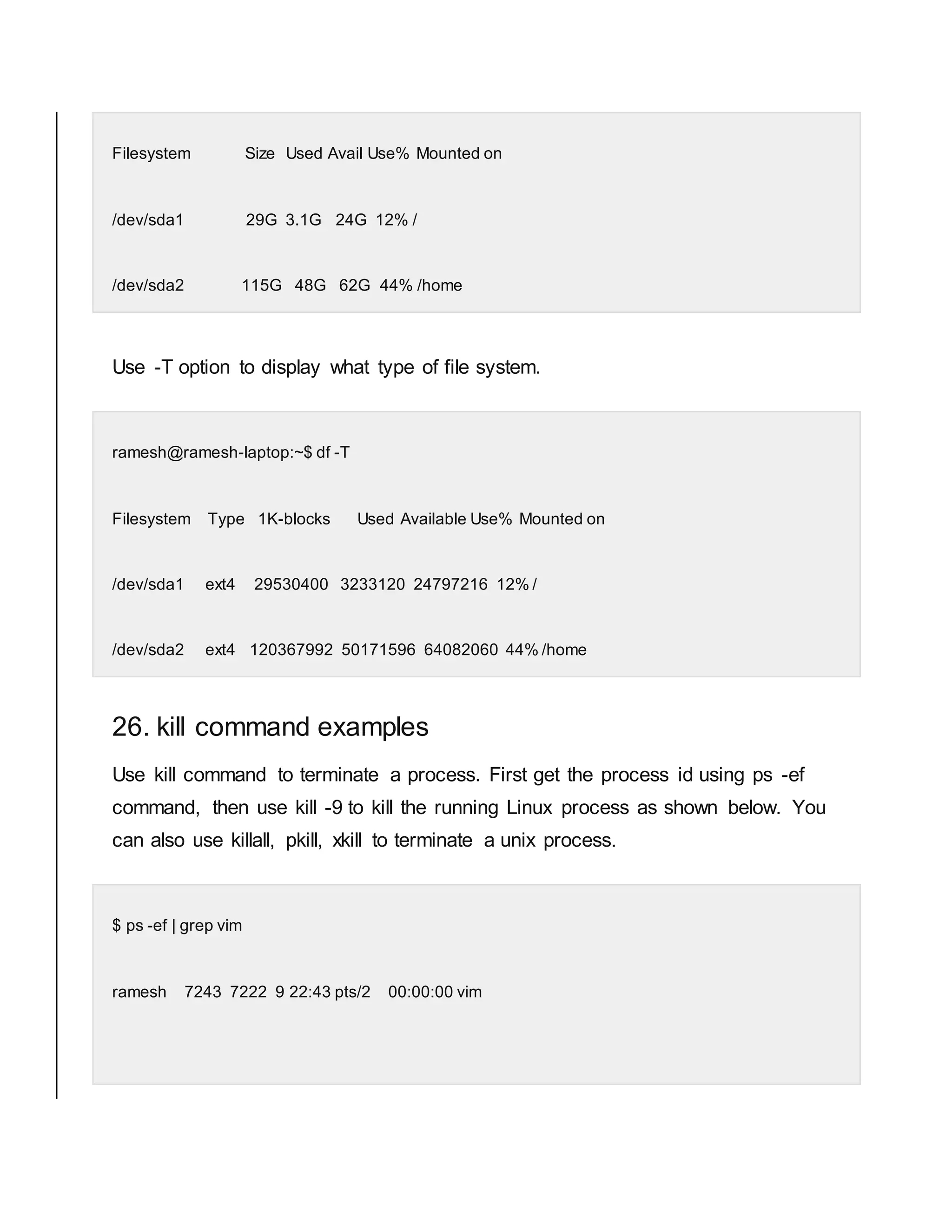 Filesystem Size Used Avail Use% Mounted on /dev/sda1 29G 3.1G 24G 12% / /dev/sda2 115G 48G 62G 44% /home Use -T option to display what type of file system. ramesh@ramesh-laptop:~$ df -T Filesystem Type 1K-blocks Used Available Use% Mounted on /dev/sda1 ext4 29530400 3233120 24797216 12% / /dev/sda2 ext4 120367992 50171596 64082060 44% /home 26. kill command examples Use kill command to terminate a process. First get the process id using ps -ef command, then use kill -9 to kill the running Linux process as shown below. You can also use killall, pkill, xkill to terminate a unix process. $ ps -ef | grep vim ramesh 7243 7222 9 22:43 pts/2 00:00:00 vim 