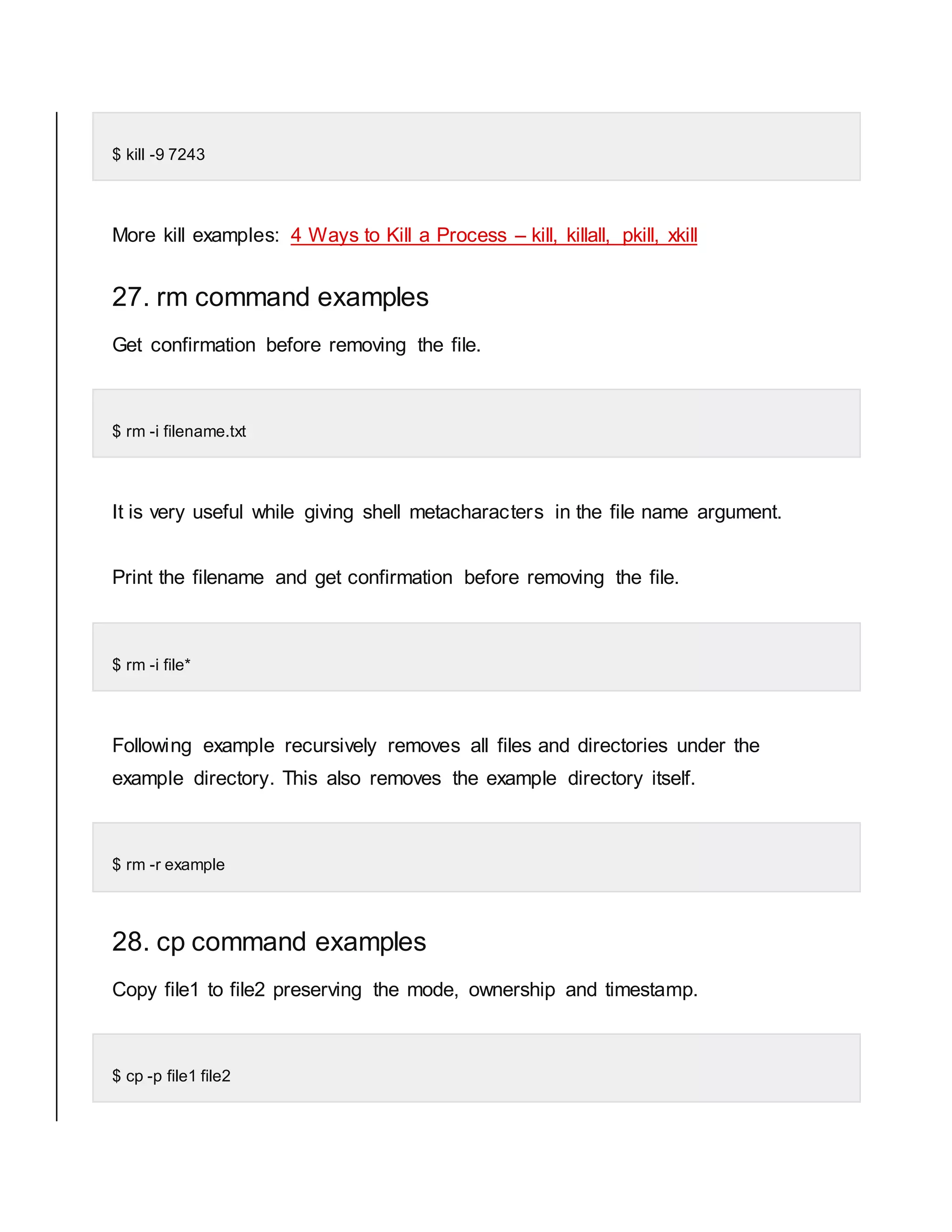$ kill -9 7243 More kill examples: 4 Ways to Kill a Process – kill, killall, pkill, xkill 27. rm command examples Get confirmation before removing the file. $ rm -i filename.txt It is very useful while giving shell metacharacters in the file name argument. Print the filename and get confirmation before removing the file. $ rm -i file* Following example recursively removes all files and directories under the example directory. This also removes the example directory itself. $ rm -r example 28. cp command examples Copy file1 to file2 preserving the mode, ownership and timestamp. $ cp -p file1 file2 