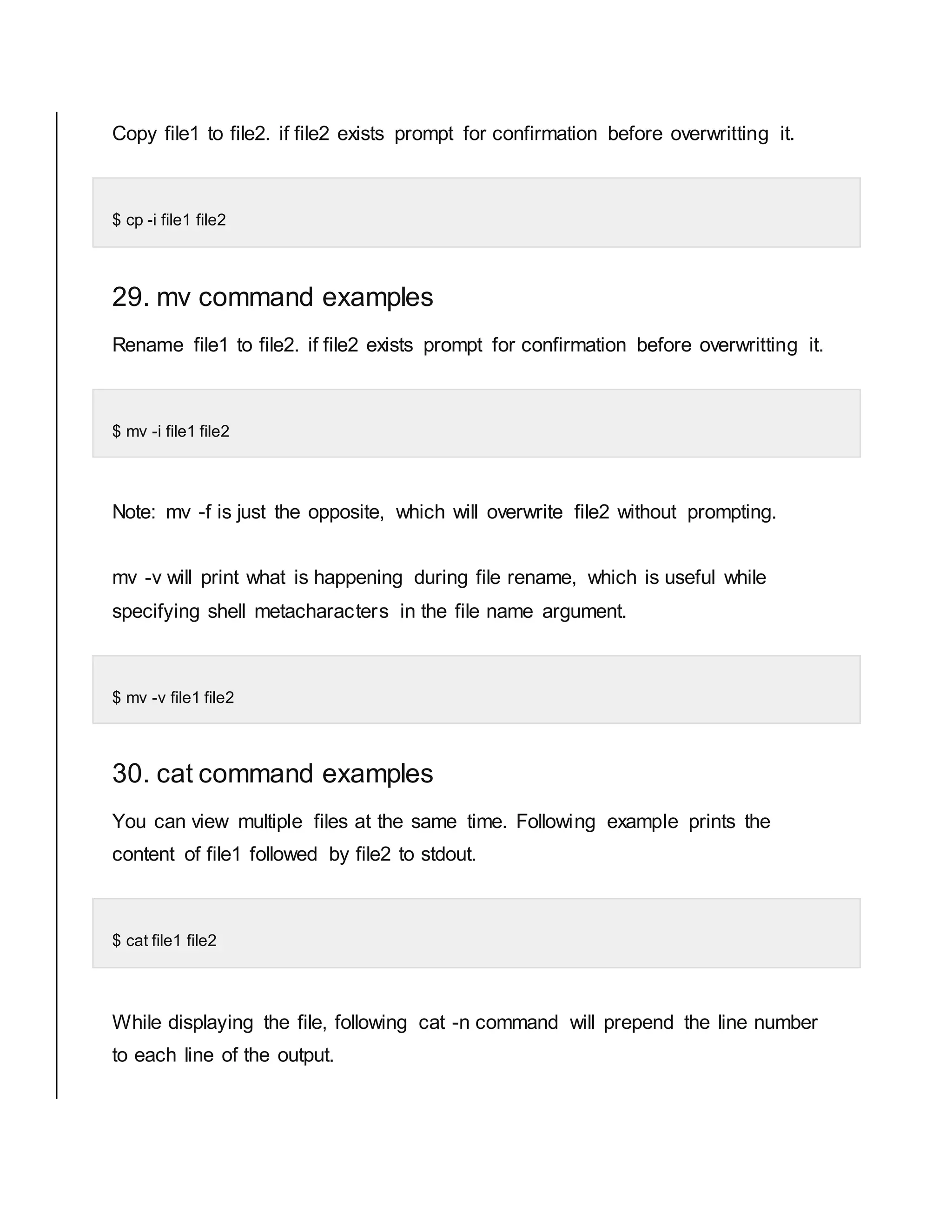 Copy file1 to file2. if file2 exists prompt for confirmation before overwritting it. $ cp -i file1 file2 29. mv command examples Rename file1 to file2. if file2 exists prompt for confirmation before overwritting it. $ mv -i file1 file2 Note: mv -f is just the opposite, which will overwrite file2 without prompting. mv -v will print what is happening during file rename, which is useful while specifying shell metacharacters in the file name argument. $ mv -v file1 file2 30. cat command examples You can view multiple files at the same time. Following example prints the content of file1 followed by file2 to stdout. $ cat file1 file2 While displaying the file, following cat -n command will prepend the line number to each line of the output. 