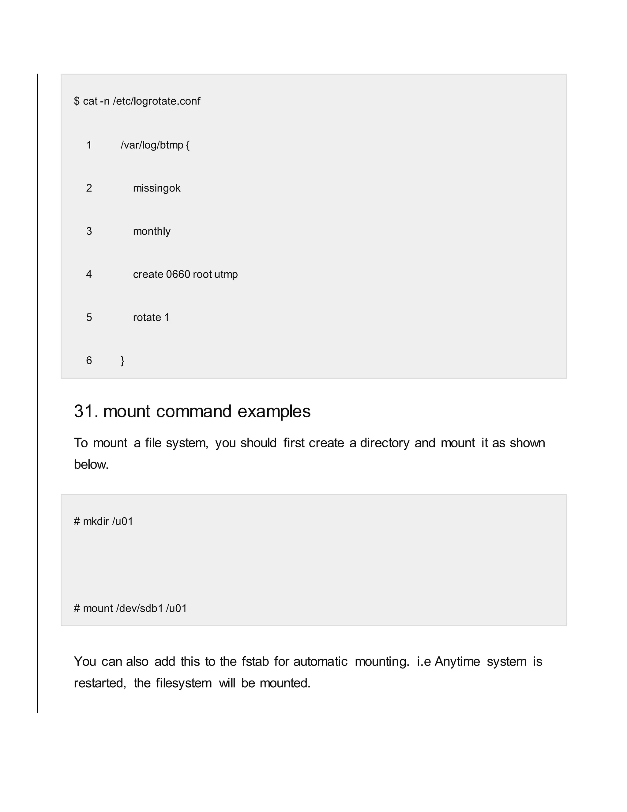 $ cat -n /etc/logrotate.conf 1 /var/log/btmp { 2 missingok 3 monthly 4 create 0660 root utmp 5 rotate 1 6 } 31. mount command examples To mount a file system, you should first create a directory and mount it as shown below. # mkdir /u01 # mount /dev/sdb1 /u01 You can also add this to the fstab for automatic mounting. i.e Anytime system is restarted, the filesystem will be mounted. 