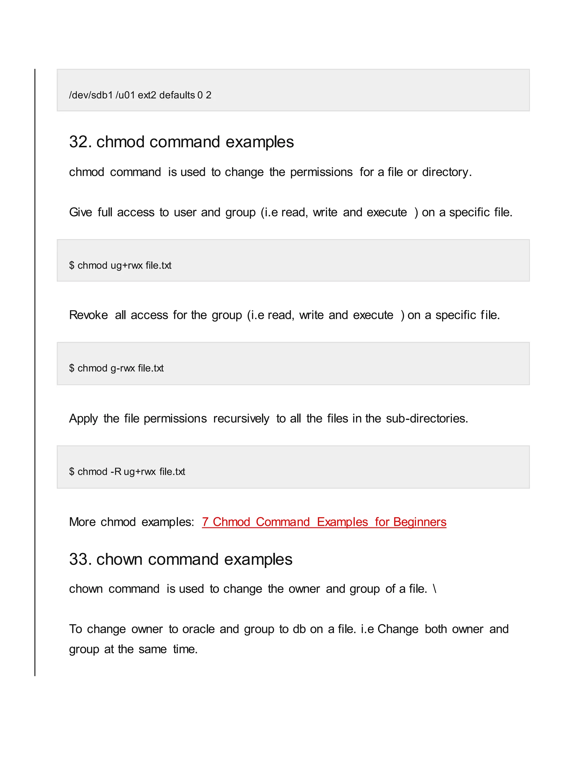 /dev/sdb1 /u01 ext2 defaults 0 2 32. chmod command examples chmod command is used to change the permissions for a file or directory. Give full access to user and group (i.e read, write and execute ) on a specific file. $ chmod ug+rwx file.txt Revoke all access for the group (i.e read, write and execute ) on a specific file. $ chmod g-rwx file.txt Apply the file permissions recursively to all the files in the sub-directories. $ chmod -R ug+rwx file.txt More chmod examples: 7 Chmod Command Examples for Beginners 33. chown command examples chown command is used to change the owner and group of a file. To change owner to oracle and group to db on a file. i.e Change both owner and group at the same time. 