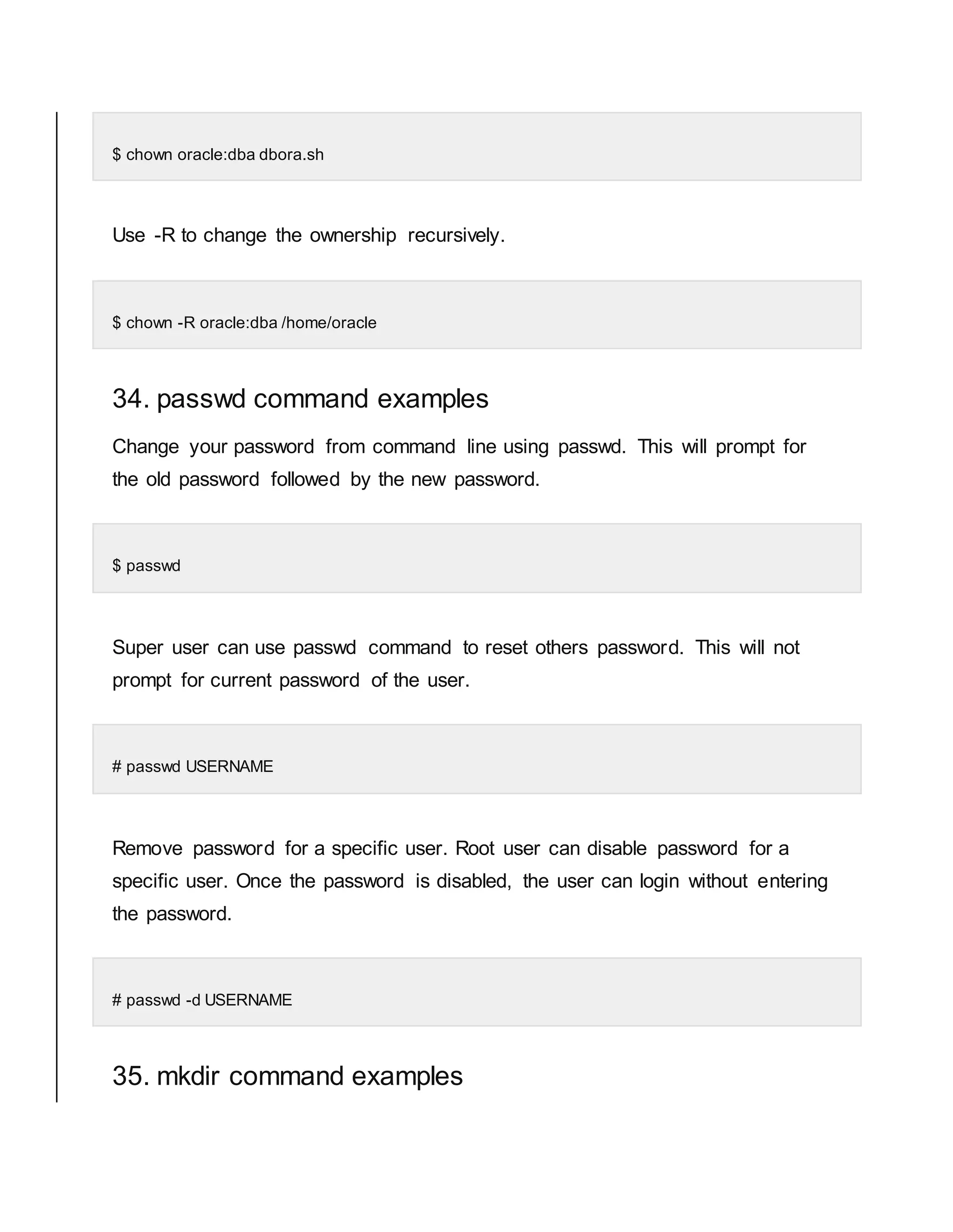 $ chown oracle:dba dbora.sh Use -R to change the ownership recursively. $ chown -R oracle:dba /home/oracle 34. passwd command examples Change your password from command line using passwd. This will prompt for the old password followed by the new password. $ passwd Super user can use passwd command to reset others password. This will not prompt for current password of the user. # passwd USERNAME Remove password for a specific user. Root user can disable password for a specific user. Once the password is disabled, the user can login without entering the password. # passwd -d USERNAME 35. mkdir command examples 