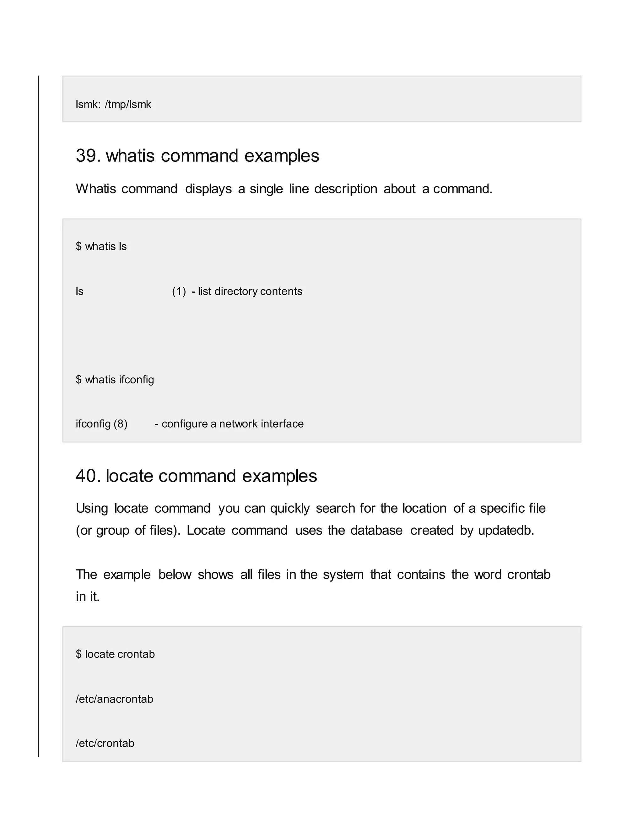lsmk: /tmp/lsmk 39. whatis command examples Whatis command displays a single line description about a command. $ whatis ls ls (1) - list directory contents $ whatis ifconfig ifconfig (8) - configure a network interface 40. locate command examples Using locate command you can quickly search for the location of a specific file (or group of files). Locate command uses the database created by updatedb. The example below shows all files in the system that contains the word crontab in it. $ locate crontab /etc/anacrontab /etc/crontab 