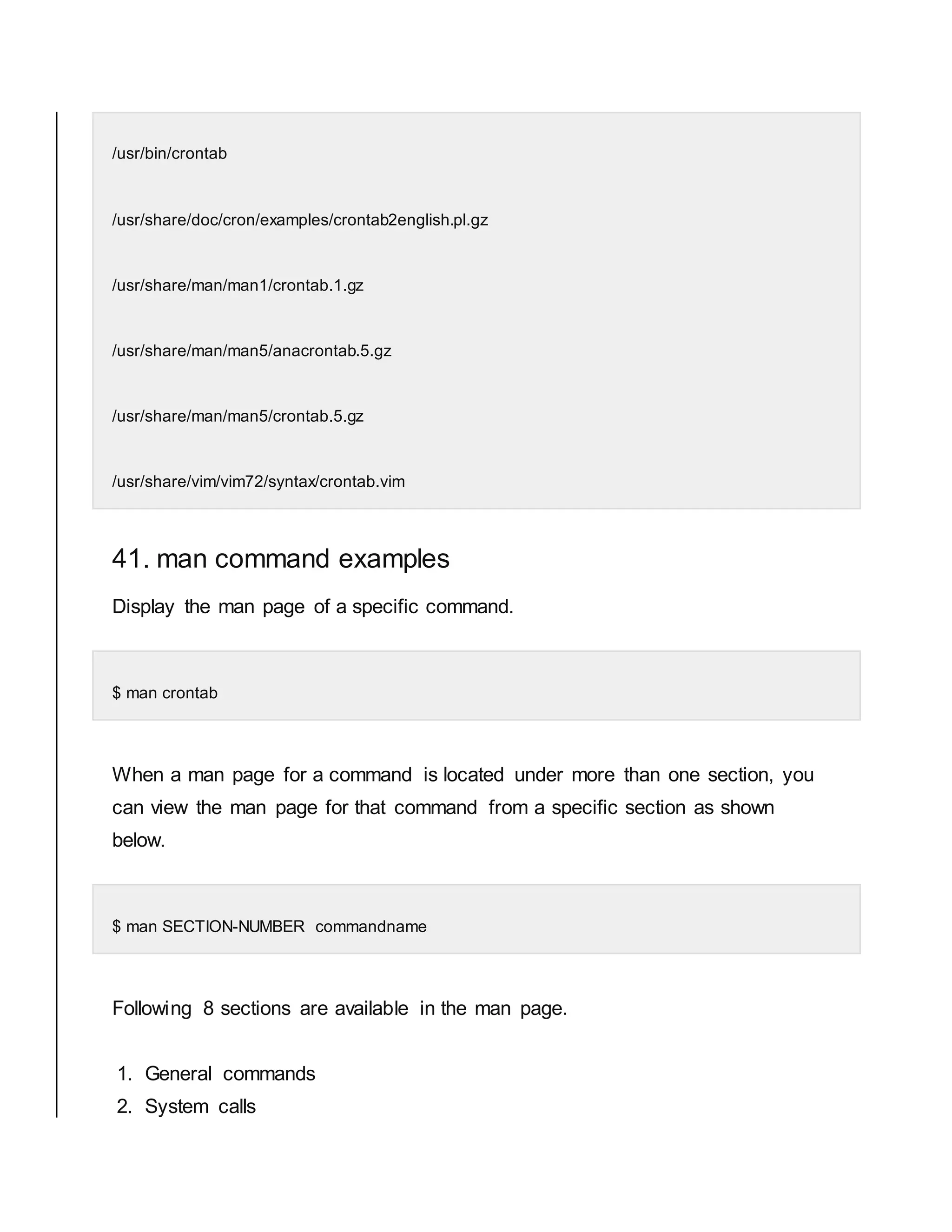 /usr/bin/crontab /usr/share/doc/cron/examples/crontab2english.pl.gz /usr/share/man/man1/crontab.1.gz /usr/share/man/man5/anacrontab.5.gz /usr/share/man/man5/crontab.5.gz /usr/share/vim/vim72/syntax/crontab.vim 41. man command examples Display the man page of a specific command. $ man crontab When a man page for a command is located under more than one section, you can view the man page for that command from a specific section as shown below. $ man SECTION-NUMBER commandname Following 8 sections are available in the man page. 1. General commands 2. System calls 