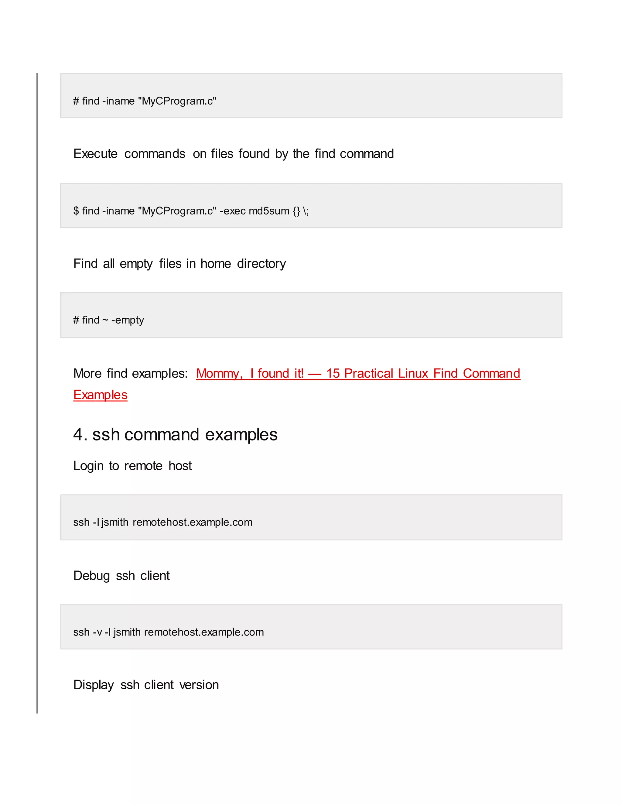 # find -iname "MyCProgram.c" Execute commands on files found by the find command $ find -iname "MyCProgram.c" -exec md5sum {} ; Find all empty files in home directory # find ~ -empty More find examples: Mommy, I found it! — 15 Practical Linux Find Command Examples 4. ssh command examples Login to remote host ssh -l jsmith remotehost.example.com Debug ssh client ssh -v -l jsmith remotehost.example.com Display ssh client version 