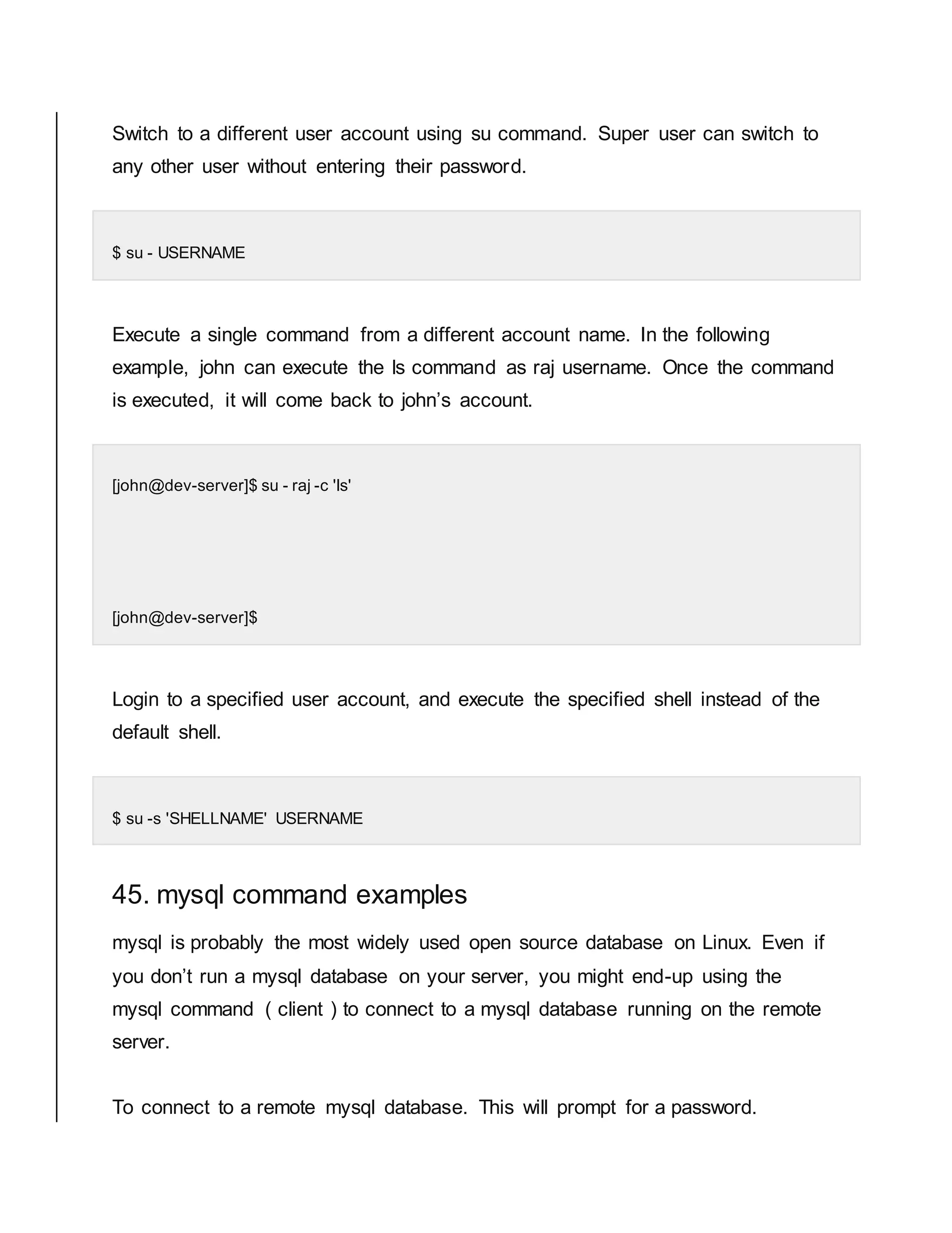 Switch to a different user account using su command. Super user can switch to any other user without entering their password. $ su - USERNAME Execute a single command from a different account name. In the following example, john can execute the ls command as raj username. Once the command is executed, it will come back to john’s account. [john@dev-server]$ su - raj -c 'ls' [john@dev-server]$ Login to a specified user account, and execute the specified shell instead of the default shell. $ su -s 'SHELLNAME' USERNAME 45. mysql command examples mysql is probably the most widely used open source database on Linux. Even if you don’t run a mysql database on your server, you might end-up using the mysql command ( client ) to connect to a mysql database running on the remote server. To connect to a remote mysql database. This will prompt for a password. 