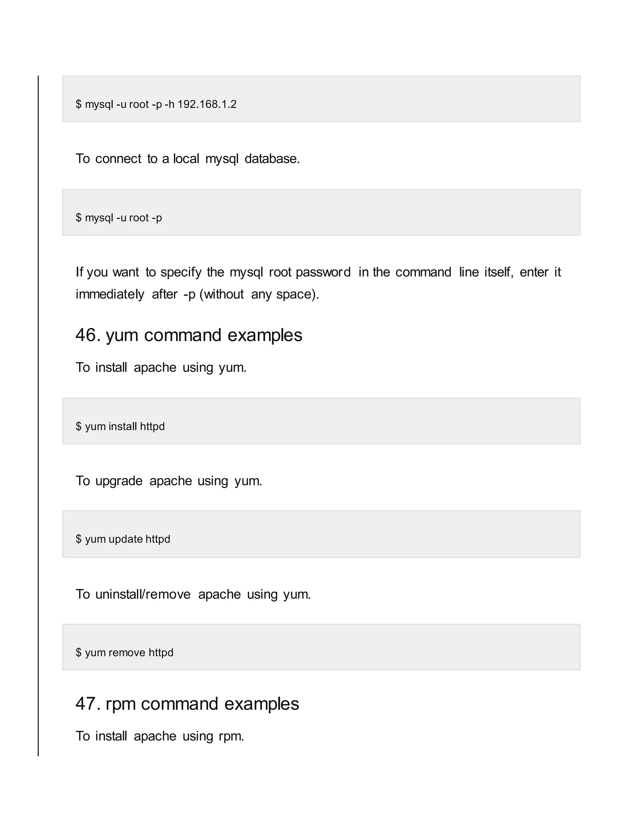 $ mysql -u root -p -h 192.168.1.2 To connect to a local mysql database. $ mysql -u root -p If you want to specify the mysql root password in the command line itself, enter it immediately after -p (without any space). 46. yum command examples To install apache using yum. $ yum install httpd To upgrade apache using yum. $ yum update httpd To uninstall/remove apache using yum. $ yum remove httpd 47. rpm command examples To install apache using rpm. 