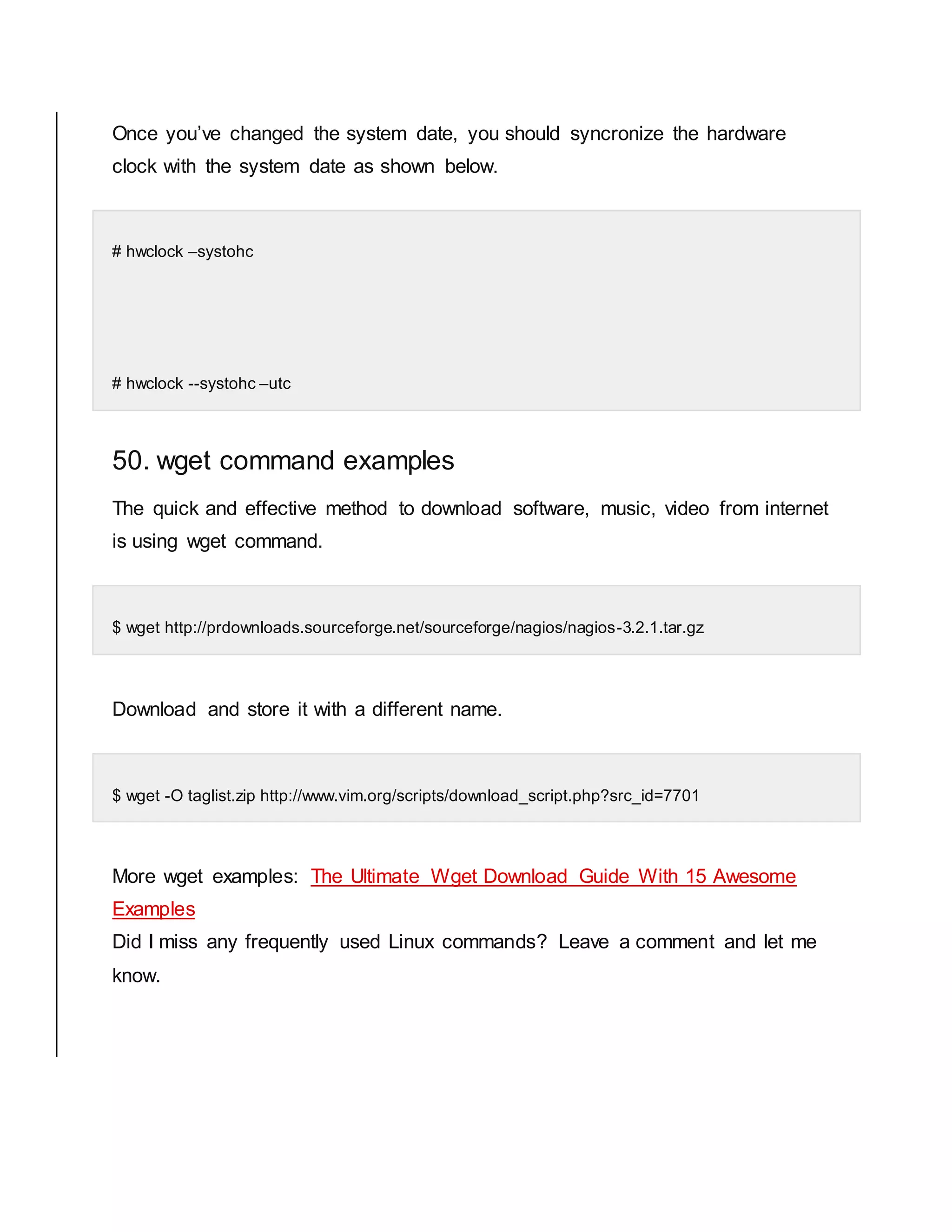Once you’ve changed the system date, you should syncronize the hardware clock with the system date as shown below. # hwclock –systohc # hwclock --systohc –utc 50. wget command examples The quick and effective method to download software, music, video from internet is using wget command. $ wget http://prdownloads.sourceforge.net/sourceforge/nagios/nagios-3.2.1.tar.gz Download and store it with a different name. $ wget -O taglist.zip http://www.vim.org/scripts/download_script.php?src_id=7701 More wget examples: The Ultimate Wget Download Guide With 15 Awesome Examples Did I miss any frequently used Linux commands? Leave a comment and let me know. 