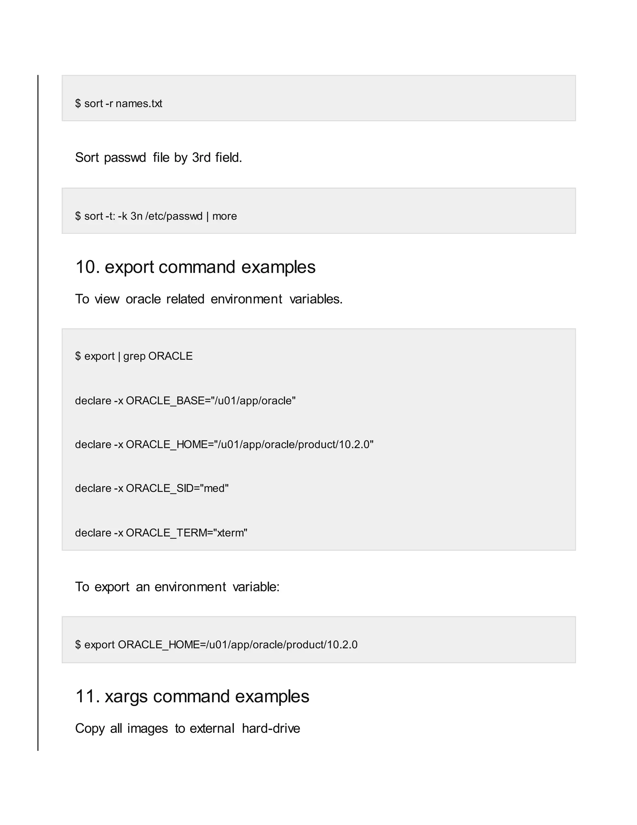 $ sort -r names.txt Sort passwd file by 3rd field. $ sort -t: -k 3n /etc/passwd | more 10. export command examples To view oracle related environment variables. $ export | grep ORACLE declare -x ORACLE_BASE="/u01/app/oracle" declare -x ORACLE_HOME="/u01/app/oracle/product/10.2.0" declare -x ORACLE_SID="med" declare -x ORACLE_TERM="xterm" To export an environment variable: $ export ORACLE_HOME=/u01/app/oracle/product/10.2.0 11. xargs command examples Copy all images to external hard-drive 