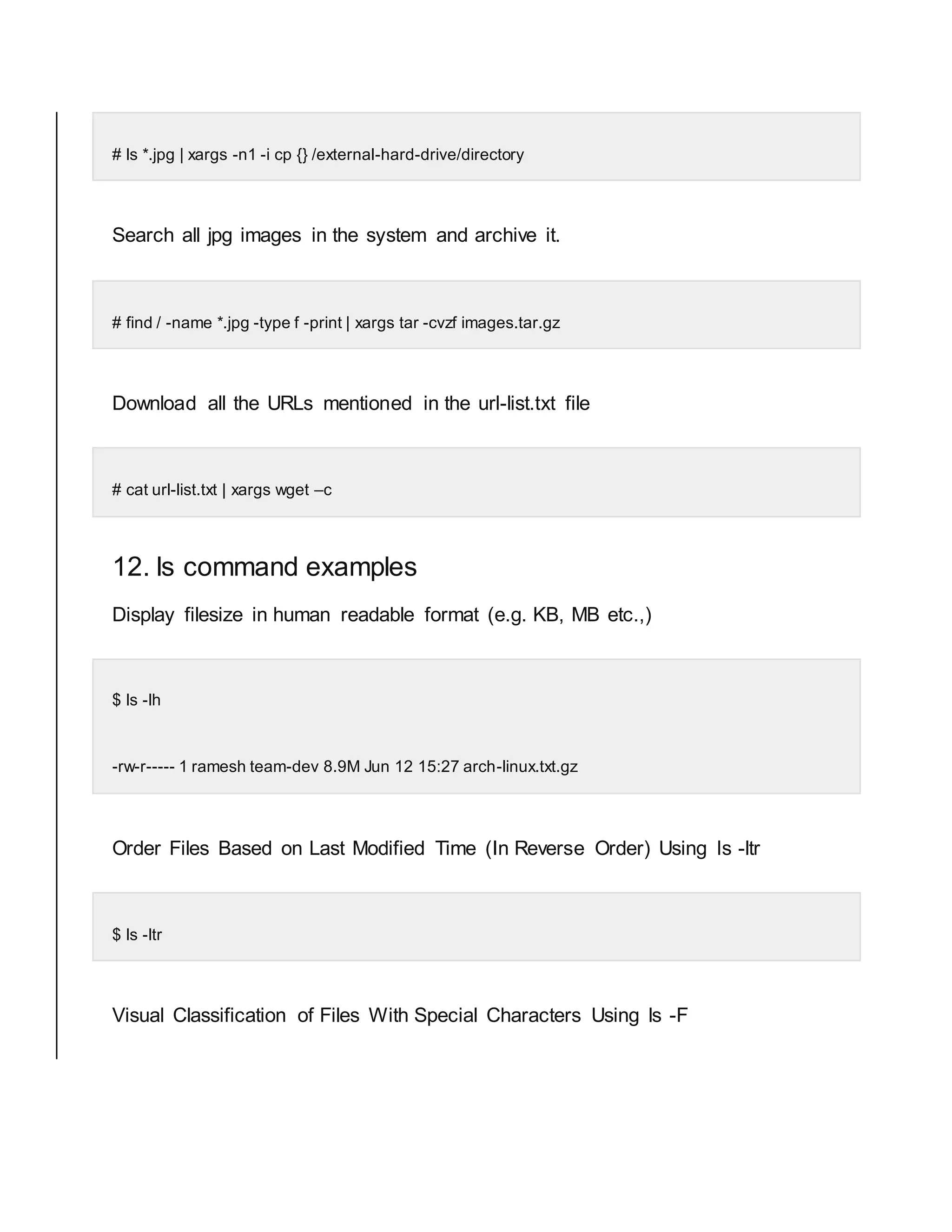 # ls *.jpg | xargs -n1 -i cp {} /external-hard-drive/directory Search all jpg images in the system and archive it. # find / -name *.jpg -type f -print | xargs tar -cvzf images.tar.gz Download all the URLs mentioned in the url-list.txt file # cat url-list.txt | xargs wget –c 12. ls command examples Display filesize in human readable format (e.g. KB, MB etc.,) $ ls -lh -rw-r----- 1 ramesh team-dev 8.9M Jun 12 15:27 arch-linux.txt.gz Order Files Based on Last Modified Time (In Reverse Order) Using ls -ltr $ ls -ltr Visual Classification of Files With Special Characters Using ls -F 