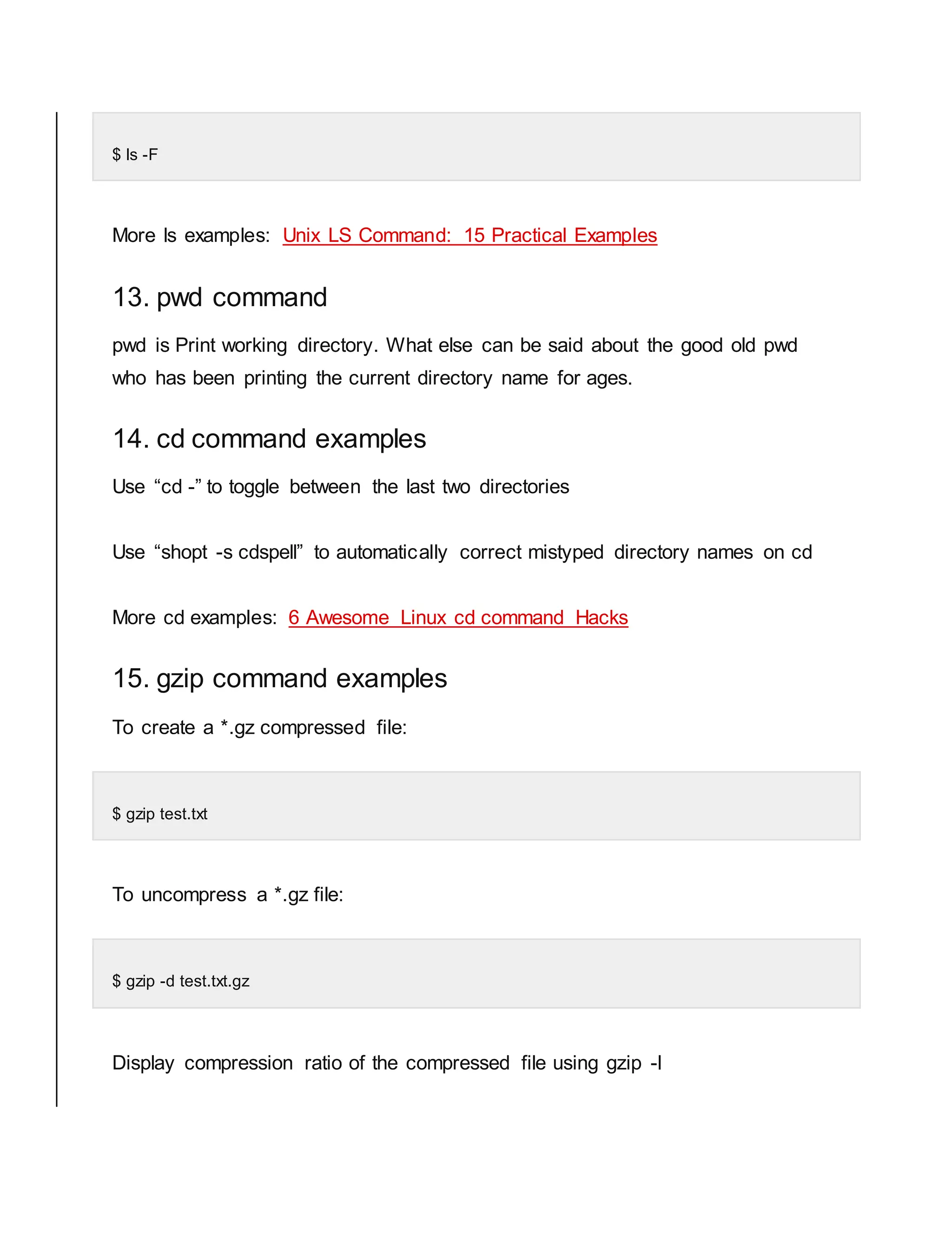 $ ls -F More ls examples: Unix LS Command: 15 Practical Examples 13. pwd command pwd is Print working directory. What else can be said about the good old pwd who has been printing the current directory name for ages. 14. cd command examples Use “cd -” to toggle between the last two directories Use “shopt -s cdspell” to automatically correct mistyped directory names on cd More cd examples: 6 Awesome Linux cd command Hacks 15. gzip command examples To create a *.gz compressed file: $ gzip test.txt To uncompress a *.gz file: $ gzip -d test.txt.gz Display compression ratio of the compressed file using gzip -l 