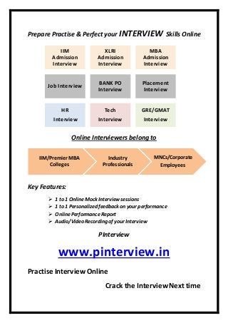 Prepare Practise & Perfect your INTERVIEW Skills Online
Online Interviewers belong to
Key Features:
 1 to 1 OnlineMock Interview sessions
 1 to 1 Personalized feedback on your performance
 OnlinePerformanceReport
 Audio/Video Recording of your Interview
PInterview
www.pinterview.in
Practise InterviewOnline
Crack the InterviewNext time
IIM
Admission
Interview
XLRI
Admission
Interview
MBA
Admission
Interview
Job Interview
BANK PO
Interview
Placement
Interview
HR
Interview
Tech
Interview
GRE/GMAT
Interview
IIM/Premier MBA
Colleges
Industry
Professionals
MNCs/Corporate
Employees
 