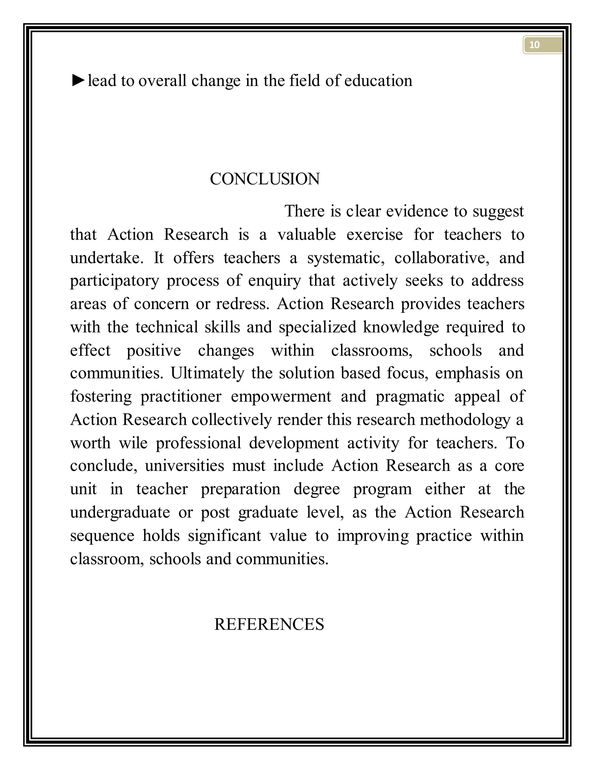 10
►lead to overall change in the field of education
CONCLUSION
There is clear evidence to suggest
that Action Research is a valuable exercise for teachers to
undertake. It offers teachers a systematic, collaborative, and
participatory process of enquiry that actively seeks to address
areas of concern or redress. Action Research provides teachers
with the technical skills and specialized knowledge required to
effect positive changes within classrooms, schools and
communities. Ultimately the solution based focus, emphasis on
fostering practitioner empowerment and pragmatic appeal of
Action Research collectively render this research methodology a
worth wile professional development activity for teachers. To
conclude, universities must include Action Research as a core
unit in teacher preparation degree program either at the
undergraduate or post graduate level, as the Action Research
sequence holds significant value to improving practice within
classroom, schools and communities.
REFERENCES
 