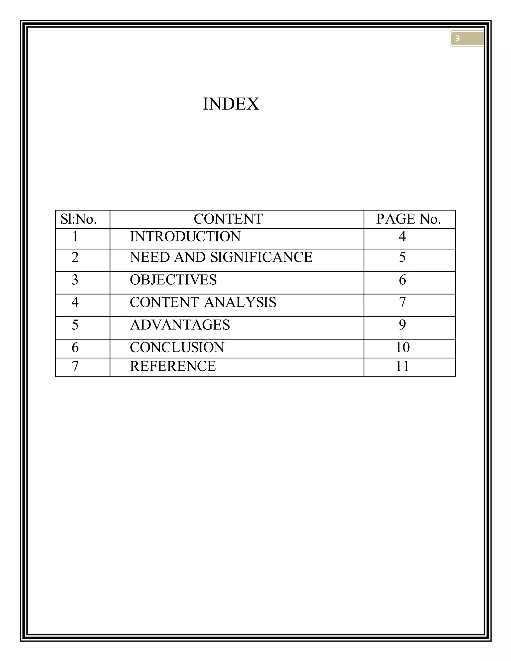 3
INDEX
Sl:No. CONTENT PAGE No.
1 INTRODUCTION 4
2 NEED AND SIGNIFICANCE 5
3 OBJECTIVES 6
4 CONTENT ANALYSIS 7
5 ADVANTAGES 9
6 CONCLUSION 10
7 REFERENCE 11
 