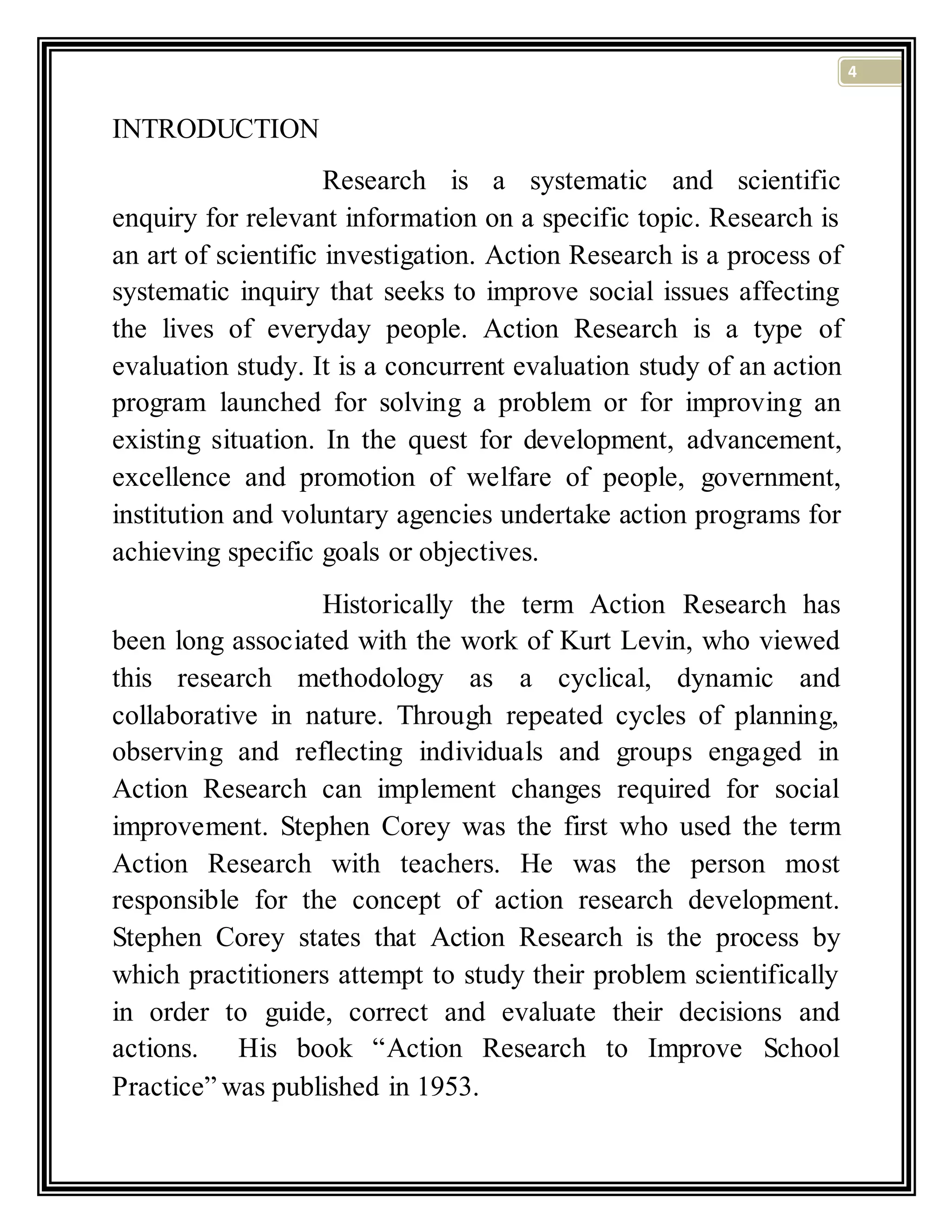 4
INTRODUCTION
Research is a systematic and scientific
enquiry for relevant information on a specific topic. Research is
an art of scientific investigation. Action Research is a process of
systematic inquiry that seeks to improve social issues affecting
the lives of everyday people. Action Research is a type of
evaluation study. It is a concurrent evaluation study of an action
program launched for solving a problem or for improving an
existing situation. In the quest for development, advancement,
excellence and promotion of welfare of people, government,
institution and voluntary agencies undertake action programs for
achieving specific goals or objectives.
Historically the term Action Research has
been long associated with the work of Kurt Levin, who viewed
this research methodology as a cyclical, dynamic and
collaborative in nature. Through repeated cycles of planning,
observing and reflecting individuals and groups engaged in
Action Research can implement changes required for social
improvement. Stephen Corey was the first who used the term
Action Research with teachers. He was the person most
responsible for the concept of action research development.
Stephen Corey states that Action Research is the process by
which practitioners attempt to study their problem scientifically
in order to guide, correct and evaluate their decisions and
actions. His book “Action Research to Improve School
Practice” was published in 1953.
 