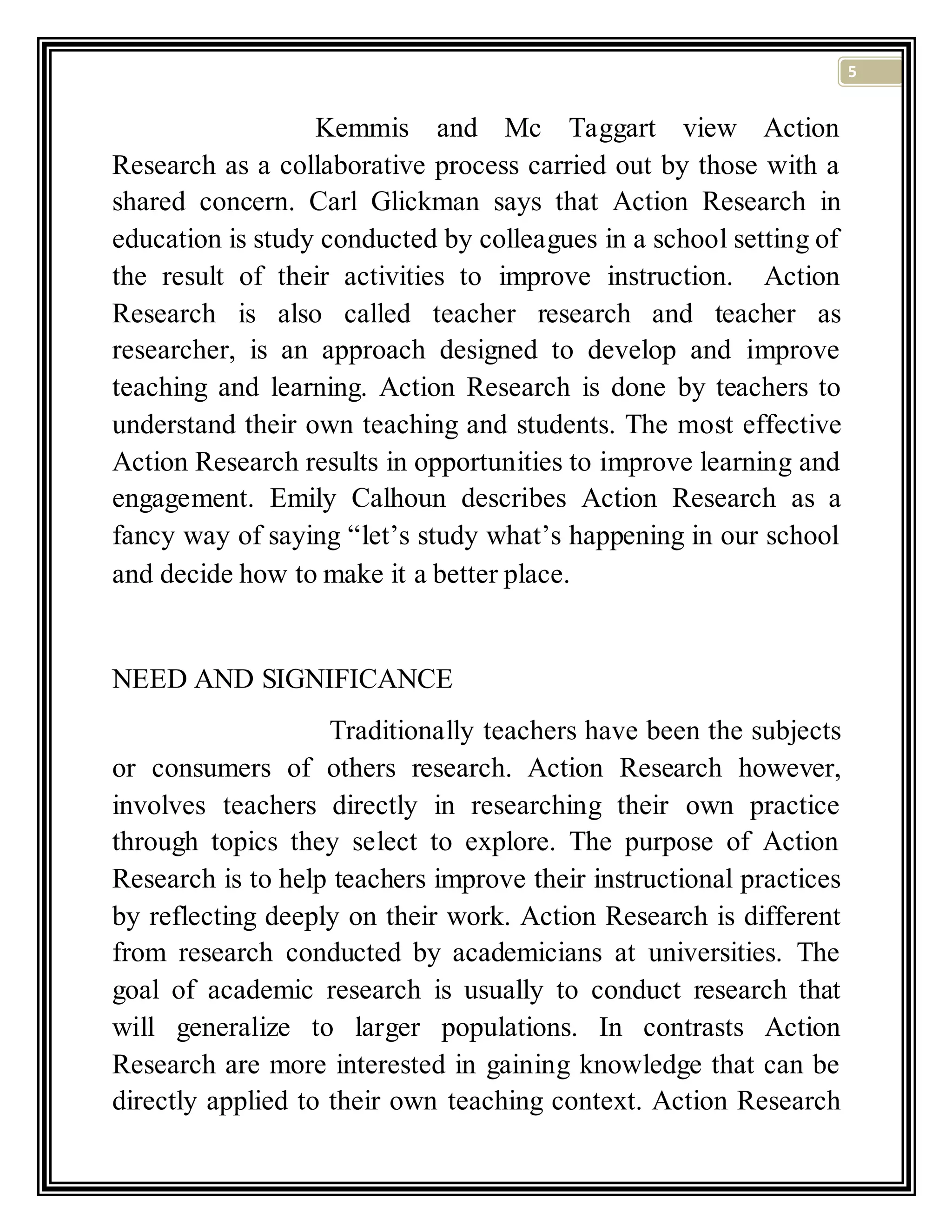 5
Kemmis and Mc Taggart view Action
Research as a collaborative process carried out by those with a
shared concern. Carl Glickman says that Action Research in
education is study conducted by colleagues in a school setting of
the result of their activities to improve instruction. Action
Research is also called teacher research and teacher as
researcher, is an approach designed to develop and improve
teaching and learning. Action Research is done by teachers to
understand their own teaching and students. The most effective
Action Research results in opportunities to improve learning and
engagement. Emily Calhoun describes Action Research as a
fancy way of saying “let’s study what’s happening in our school
and decide how to make it a better place.
NEED AND SIGNIFICANCE
Traditionally teachers have been the subjects
or consumers of others research. Action Research however,
involves teachers directly in researching their own practice
through topics they select to explore. The purpose of Action
Research is to help teachers improve their instructional practices
by reflecting deeply on their work. Action Research is different
from research conducted by academicians at universities. The
goal of academic research is usually to conduct research that
will generalize to larger populations. In contrasts Action
Research are more interested in gaining knowledge that can be
directly applied to their own teaching context. Action Research
 