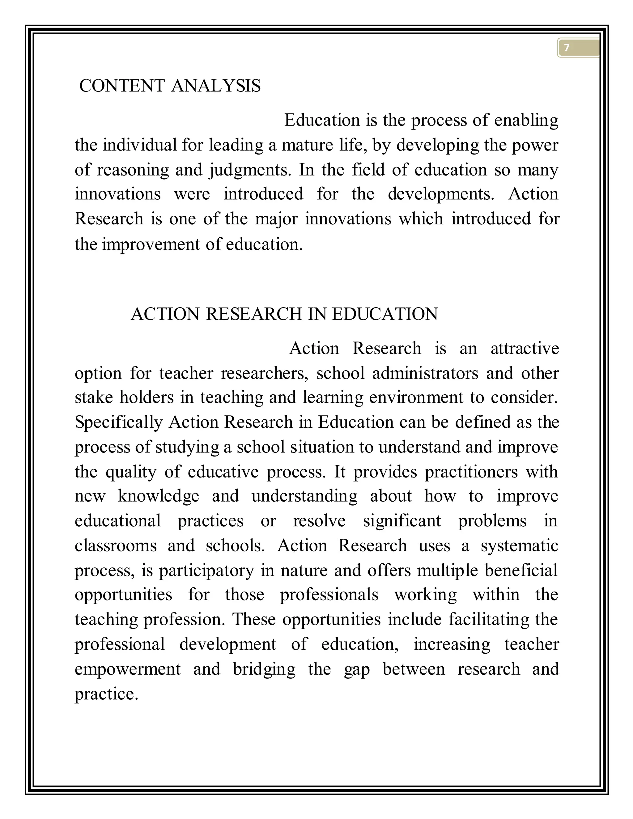 7
CONTENT ANALYSIS
Education is the process of enabling
the individual for leading a mature life, by developing the power
of reasoning and judgments. In the field of education so many
innovations were introduced for the developments. Action
Research is one of the major innovations which introduced for
the improvement of education.
ACTION RESEARCH IN EDUCATION
Action Research is an attractive
option for teacher researchers, school administrators and other
stake holders in teaching and learning environment to consider.
Specifically Action Research in Education can be defined as the
process of studying a school situation to understand and improve
the quality of educative process. It provides practitioners with
new knowledge and understanding about how to improve
educational practices or resolve significant problems in
classrooms and schools. Action Research uses a systematic
process, is participatory in nature and offers multiple beneficial
opportunities for those professionals working within the
teaching profession. These opportunities include facilitating the
professional development of education, increasing teacher
empowerment and bridging the gap between research and
practice.
 