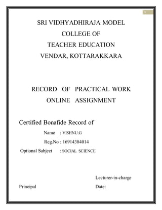 1
SRI VIDHYADHIRAJA MODEL
COLLEGE OF
TEACHER EDUCATION
VENDAR, KOTTARAKKARA
RECORD OF PRACTICAL WORK
ONLINE ASSIGNMENT
Certified Bonafide Record of
Name : VISHNU.G
Reg.No : 16914384014
Optional Subject : SOCIAL SCIENCE
Lecturer-in-charge
Principal Date:
 