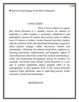 10
►lead to overall change in the field of education
CONCLUSION
There is clear evidence to suggest
that Action Research is a valuable exercise for teachers to
undertake. It offers teachers a systematic, collaborative, and
participatory process of enquiry that actively seeks to address
areas of concern or redress. Action Research provides teachers
with the technical skills and specialized knowledge required to
effect positive changes within classrooms, schools and
communities. Ultimately the solution based focus, emphasis on
fostering practitioner empowerment and pragmatic appeal of
Action Research collectively render this research methodology a
worth wile professional development activity for teachers. To
conclude, universities must include Action Research as a core
unit in teacher preparation degree program either at the
undergraduate or post graduate level, as the Action Research
sequence holds significant value to improving practice within
classroom, schools and communities.
REFERENCES
 