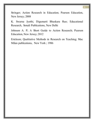 11
Stringer; Action Research in Education; Pearson Education,
New Jersey; 2008
K. Swarna Jyothi, Digumarti Bhaskara Rao; Educational
Research, Sonali Publications, New Delhi
Johnson A. P; A Short Guide to Action Research; Pearson
Education, New Jersey; 2012
Erickson; Qualitative Methods in Research on Teaching; Mac
Milan publications, New York ; 1986
 