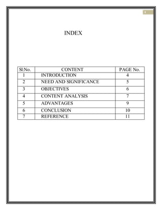 3
INDEX
Sl:No. CONTENT PAGE No.
1 INTRODUCTION 4
2 NEED AND SIGNIFICANCE 5
3 OBJECTIVES 6
4 CONTENT ANALYSIS 7
5 ADVANTAGES 9
6 CONCLUSION 10
7 REFERENCE 11
 